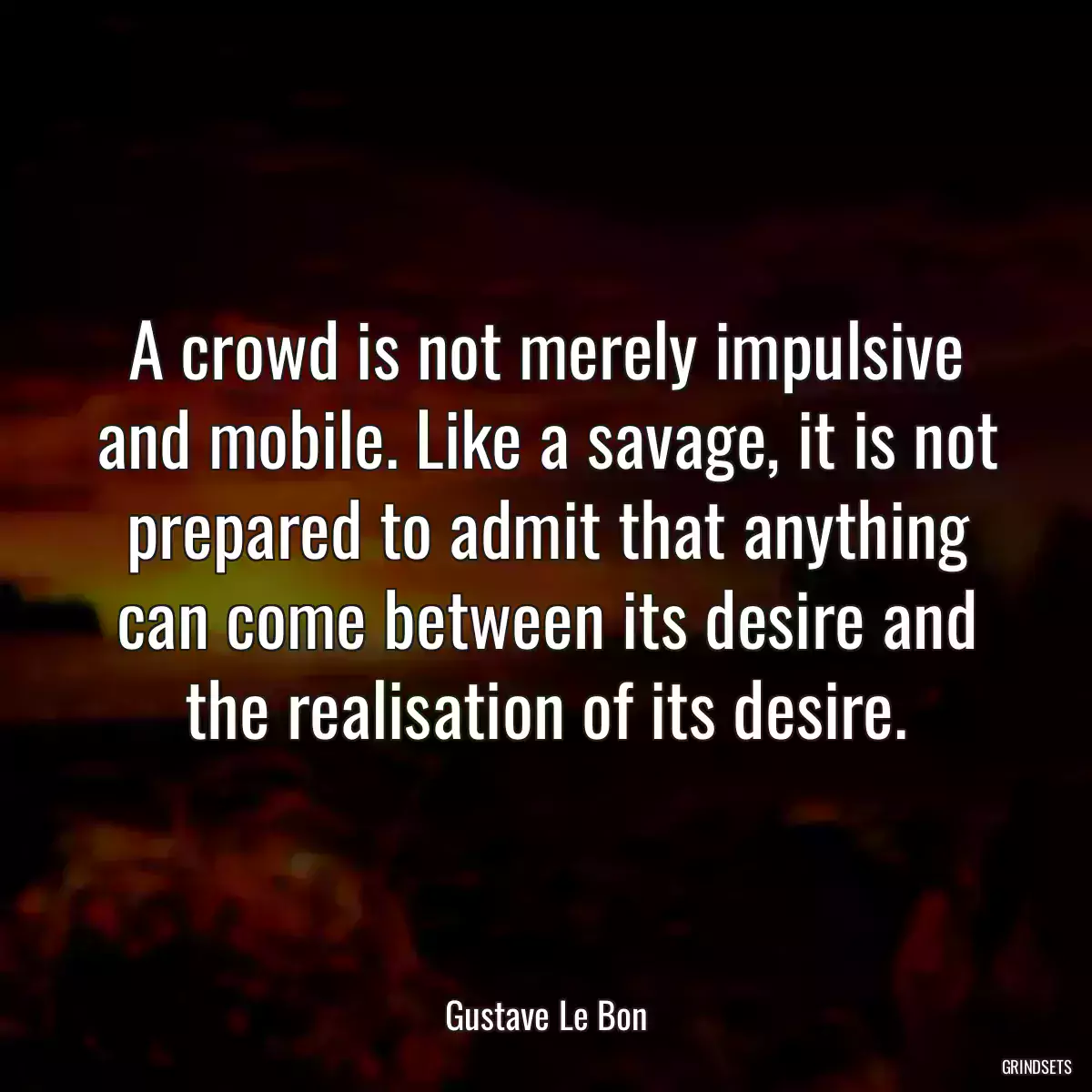 A crowd is not merely impulsive and mobile. Like a savage, it is not prepared to admit that anything can come between its desire and the realisation of its desire.