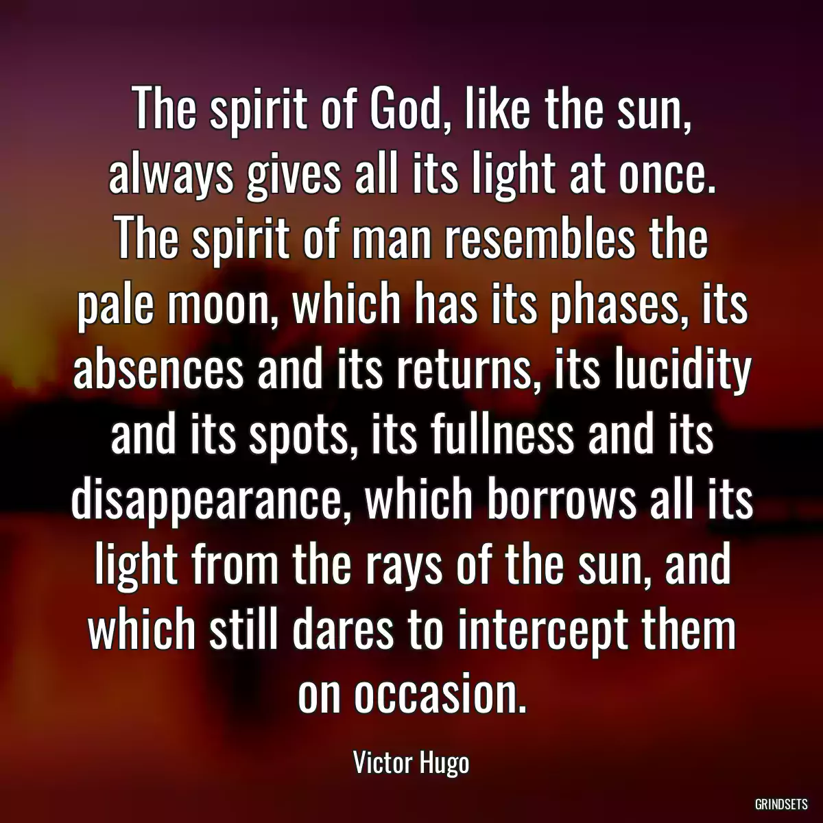 The spirit of God, like the sun, always gives all its light at once. The spirit of man resembles the pale moon, which has its phases, its absences and its returns, its lucidity and its spots, its fullness and its disappearance, which borrows all its light from the rays of the sun, and which still dares to intercept them on occasion.