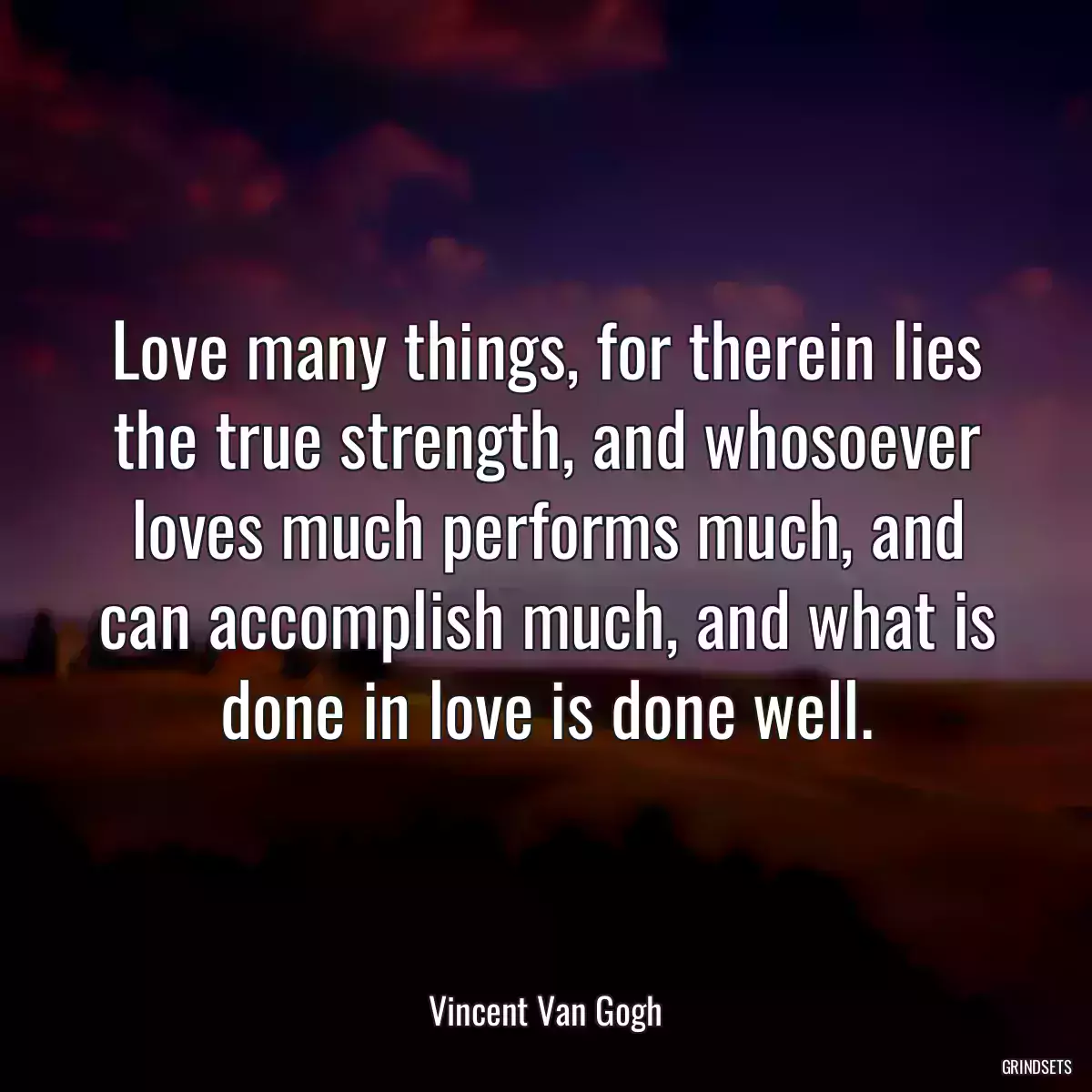 Love many things, for therein lies the true strength, and whosoever loves much performs much, and can accomplish much, and what is done in love is done well.