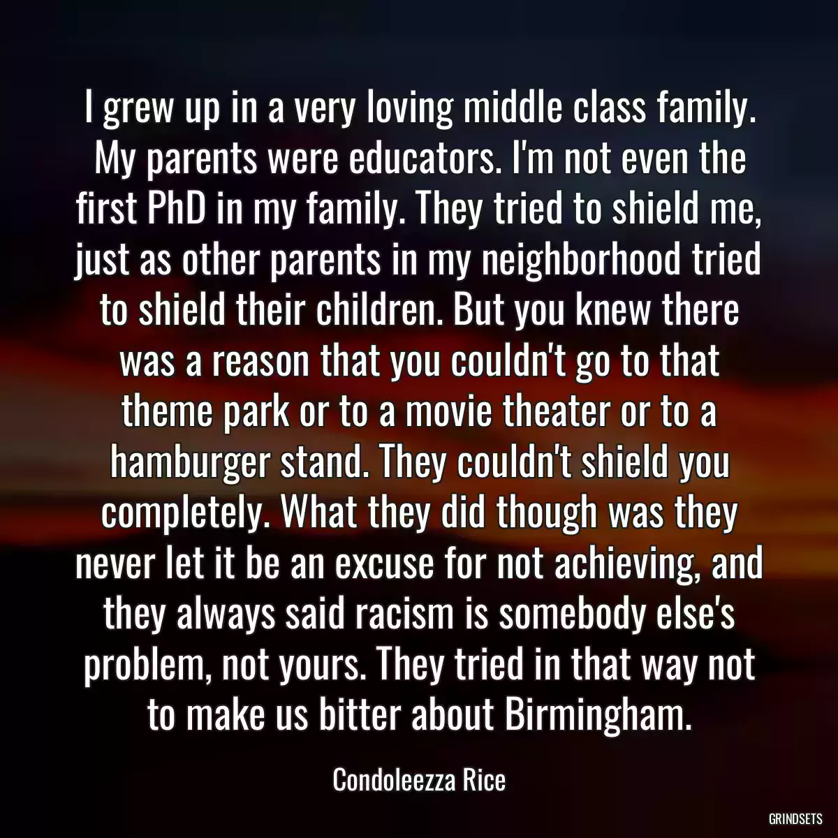 I grew up in a very loving middle class family. My parents were educators. I\'m not even the first PhD in my family. They tried to shield me, just as other parents in my neighborhood tried to shield their children. But you knew there was a reason that you couldn\'t go to that theme park or to a movie theater or to a hamburger stand. They couldn\'t shield you completely. What they did though was they never let it be an excuse for not achieving, and they always said racism is somebody else\'s problem, not yours. They tried in that way not to make us bitter about Birmingham.