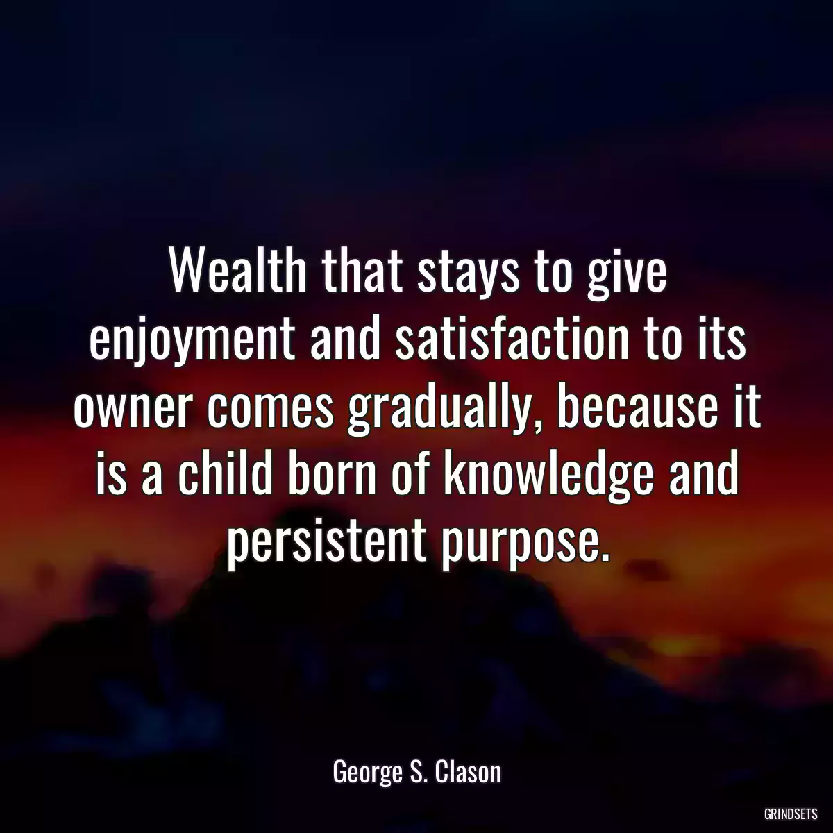 Wealth that stays to give enjoyment and satisfaction to its owner comes gradually, because it is a child born of knowledge and persistent purpose.