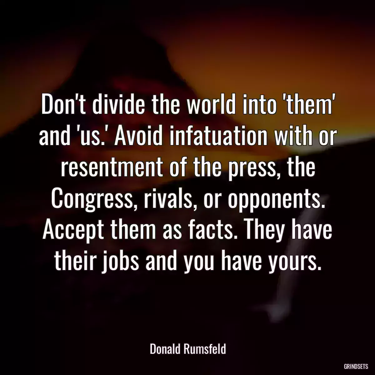 Don\'t divide the world into \'them\' and \'us.\' Avoid infatuation with or resentment of the press, the Congress, rivals, or opponents. Accept them as facts. They have their jobs and you have yours.