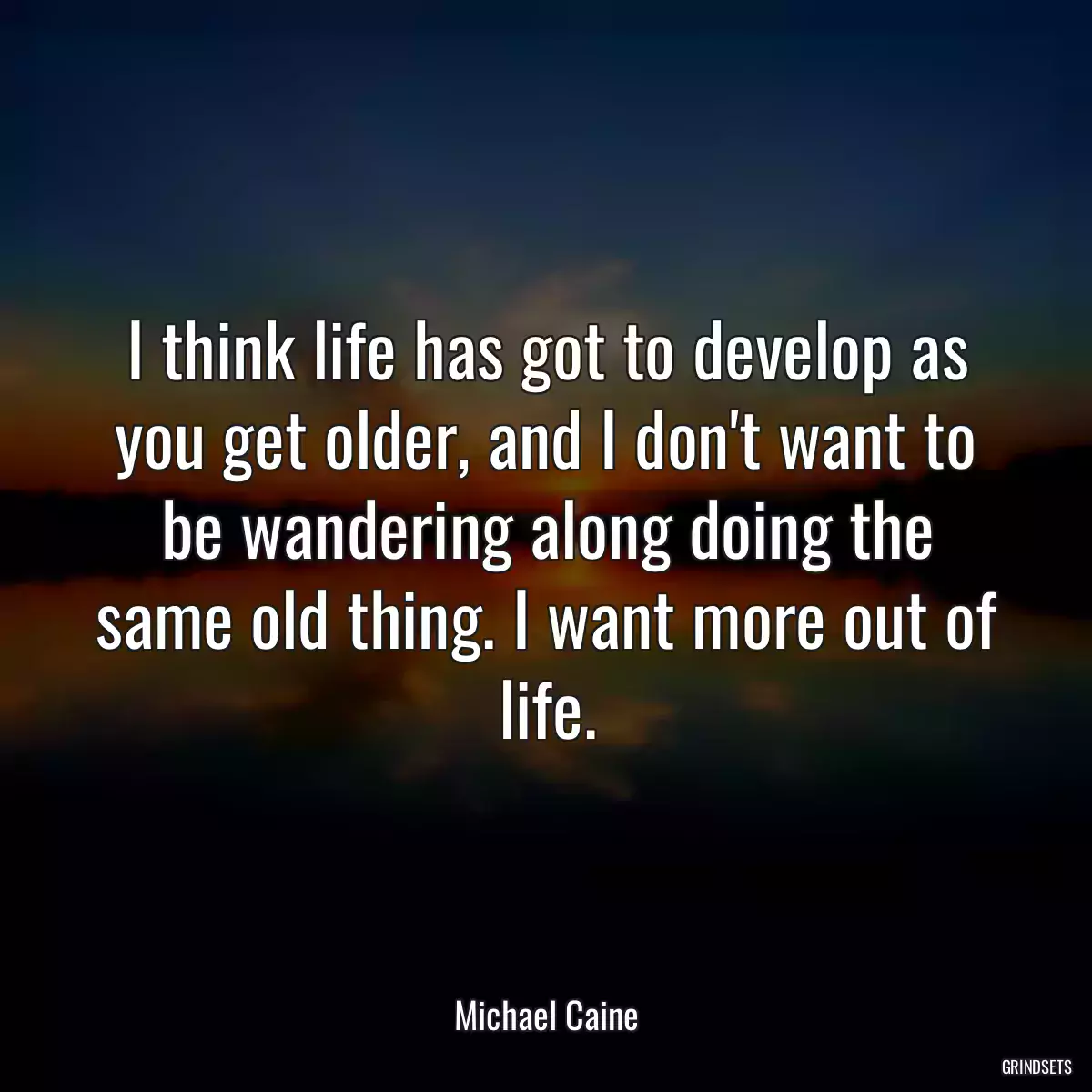 I think life has got to develop as you get older, and I don\'t want to be wandering along doing the same old thing. I want more out of life.