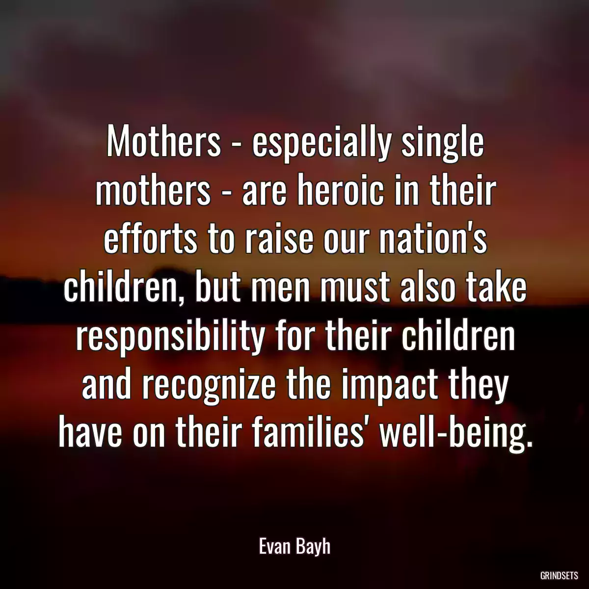 Mothers - especially single mothers - are heroic in their efforts to raise our nation\'s children, but men must also take responsibility for their children and recognize the impact they have on their families\' well-being.