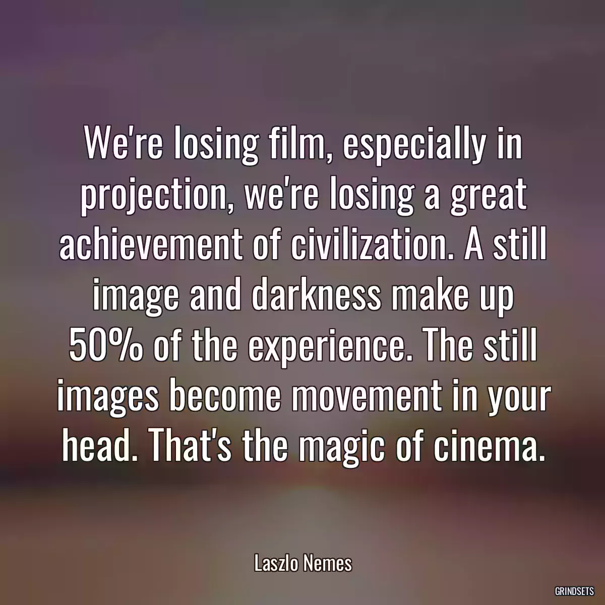 We\'re losing film, especially in projection, we\'re losing a great achievement of civilization. A still image and darkness make up 50% of the experience. The still images become movement in your head. That\'s the magic of cinema.