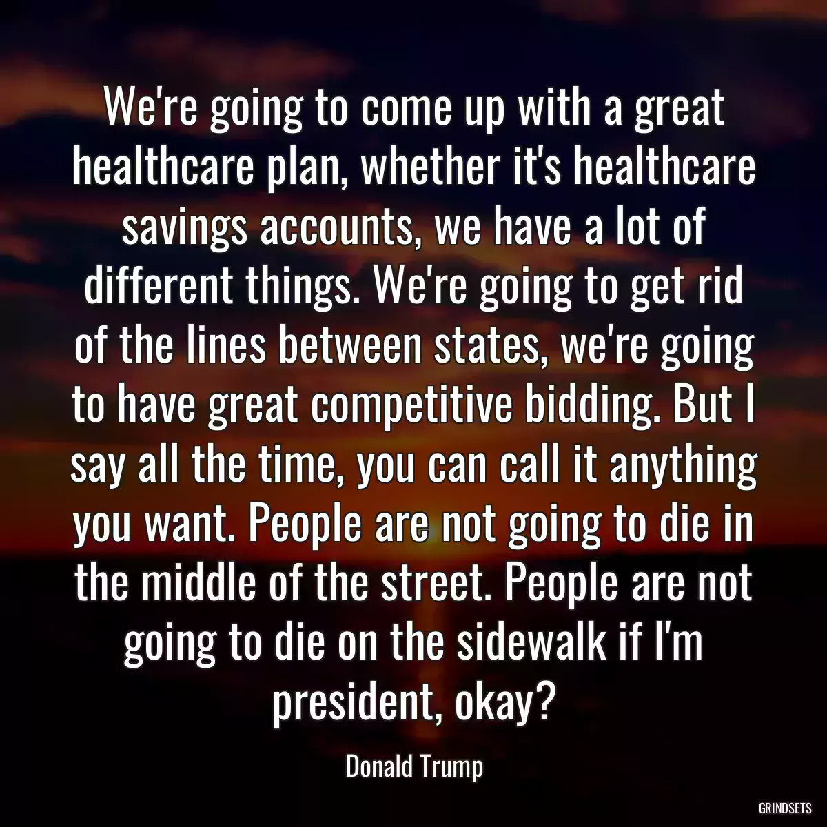 We\'re going to come up with a great healthcare plan, whether it\'s healthcare savings accounts, we have a lot of different things. We\'re going to get rid of the lines between states, we\'re going to have great competitive bidding. But I say all the time, you can call it anything you want. People are not going to die in the middle of the street. People are not going to die on the sidewalk if I\'m president, okay?