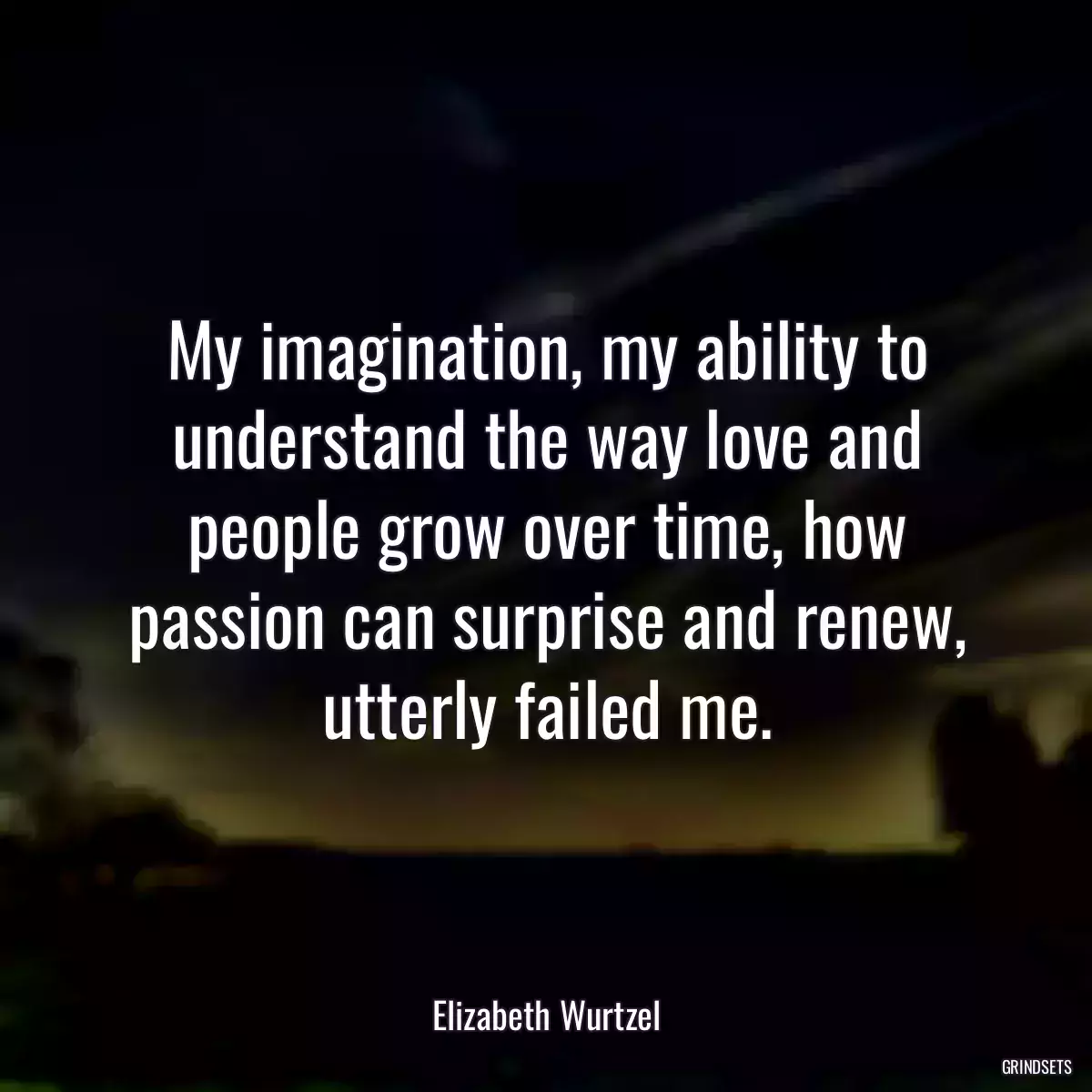 My imagination, my ability to understand the way love and people grow over time, how passion can surprise and renew, utterly failed me.