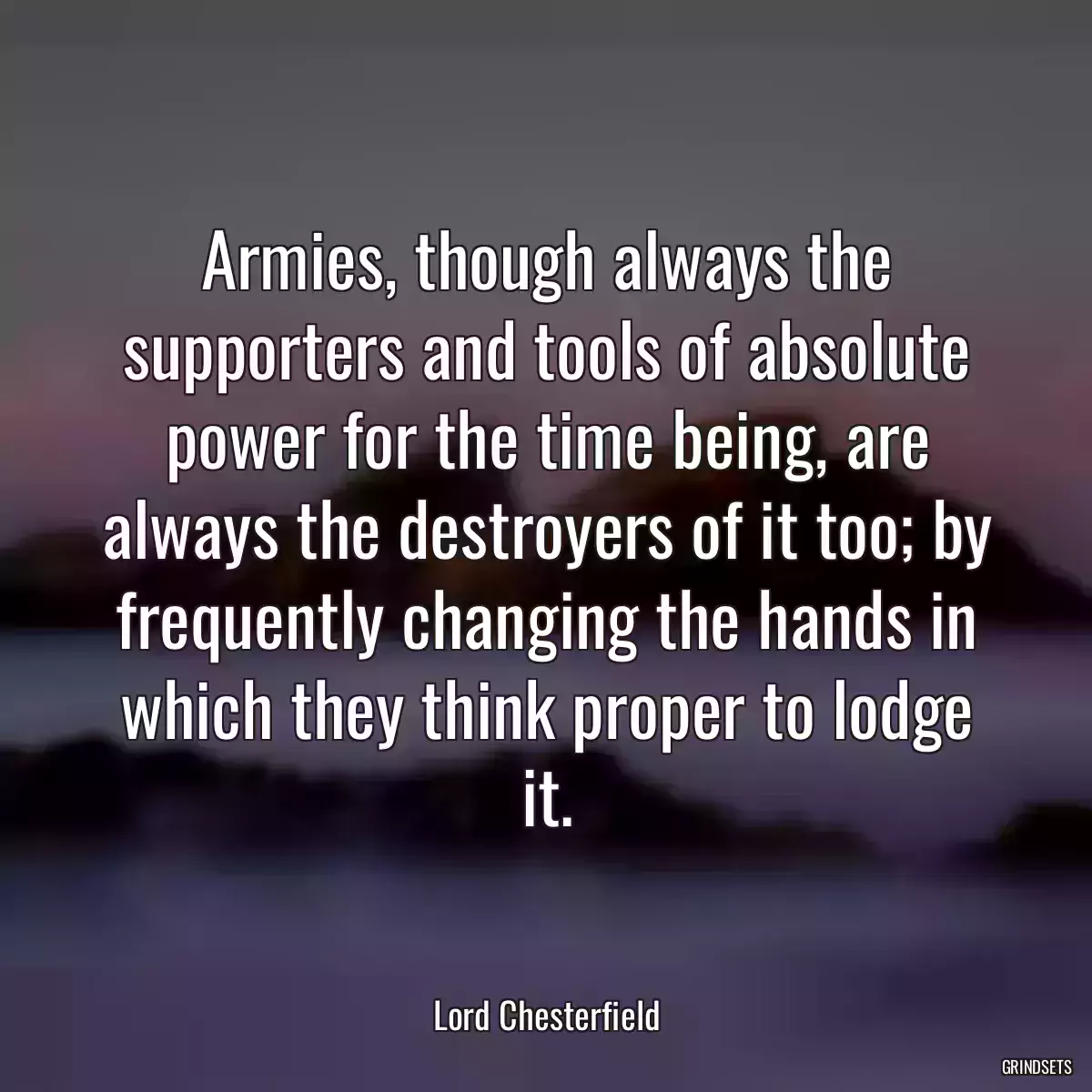 Armies, though always the supporters and tools of absolute power for the time being, are always the destroyers of it too; by frequently changing the hands in which they think proper to lodge it.