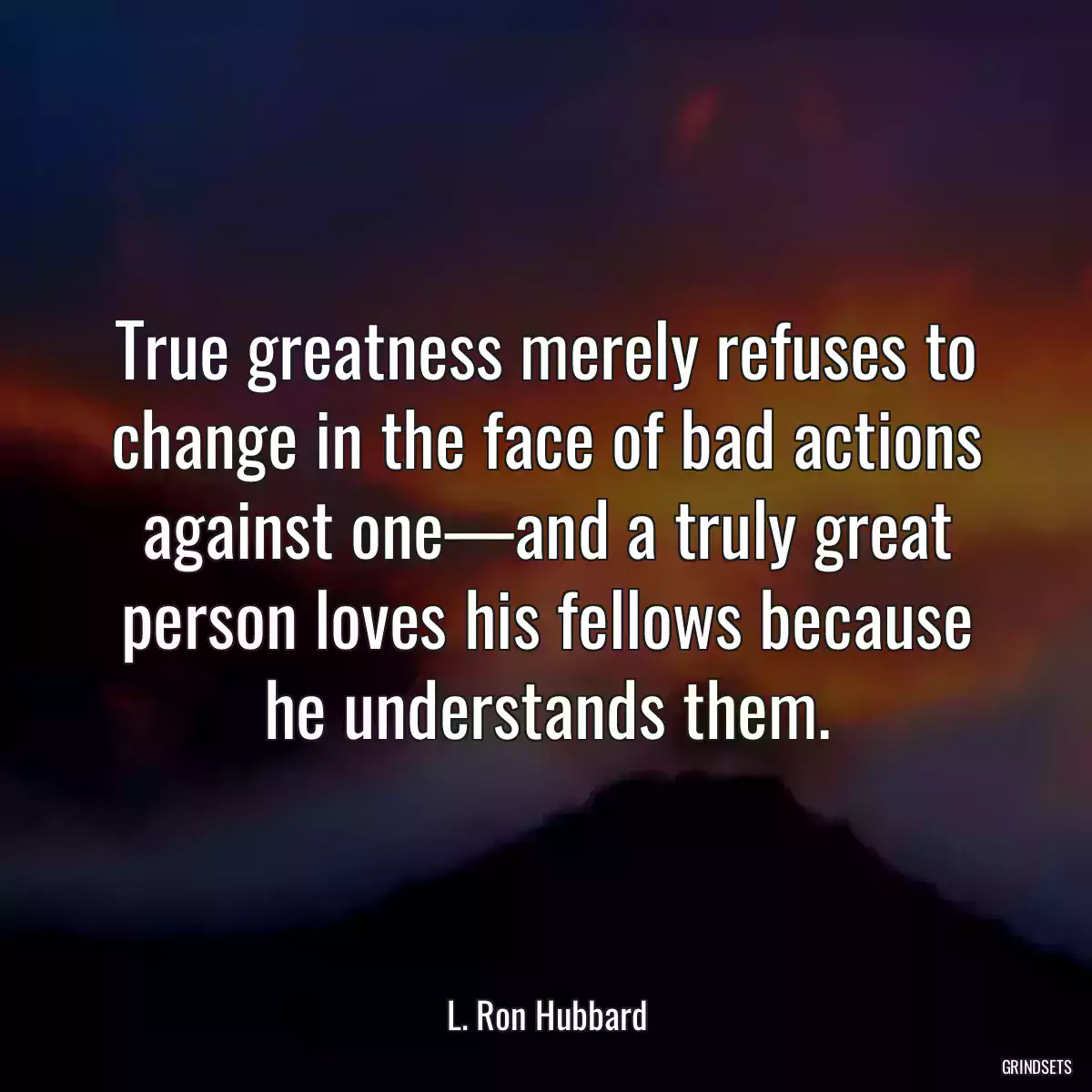 True greatness merely refuses to change in the face of bad actions against one—and a truly great person loves his fellows because he understands them.