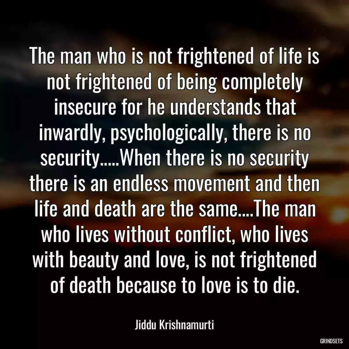 The man who is not frightened of life is not frightened of being completely insecure for he understands that inwardly, psychologically, there is no security.....When there is no security there is an endless movement and then life and death are the same....The man who lives without conflict, who lives with beauty and love, is not frightened of death because to love is to die.