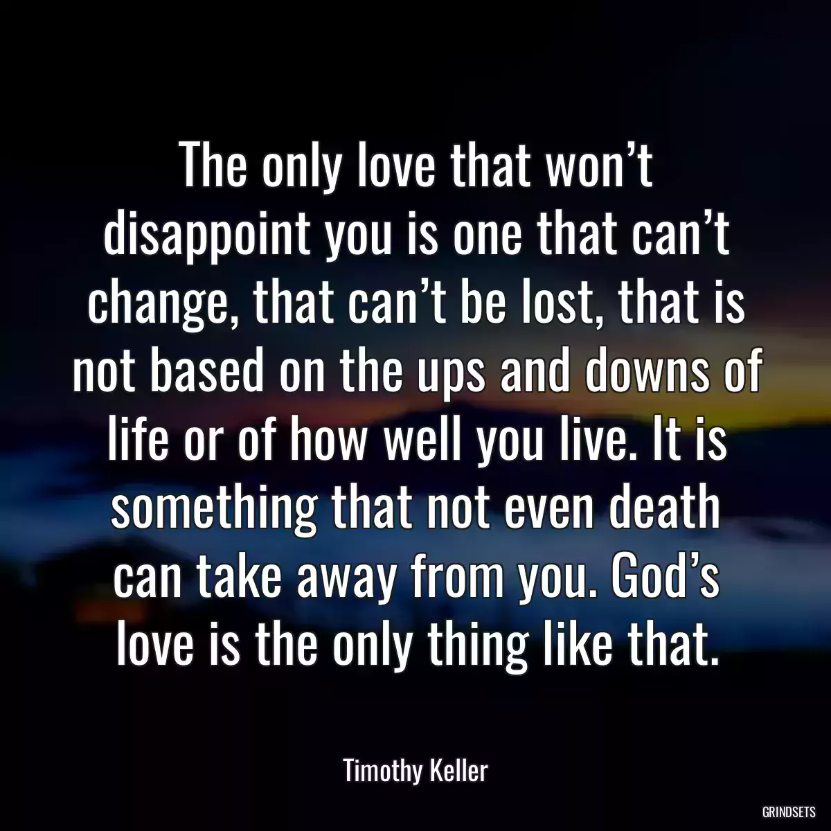 The only love that won’t disappoint you is one that can’t change, that can’t be lost, that is not based on the ups and downs of life or of how well you live. It is something that not even death can take away from you. God’s love is the only thing like that.