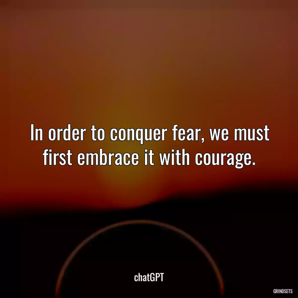 In order to conquer fear, we must first embrace it with courage.