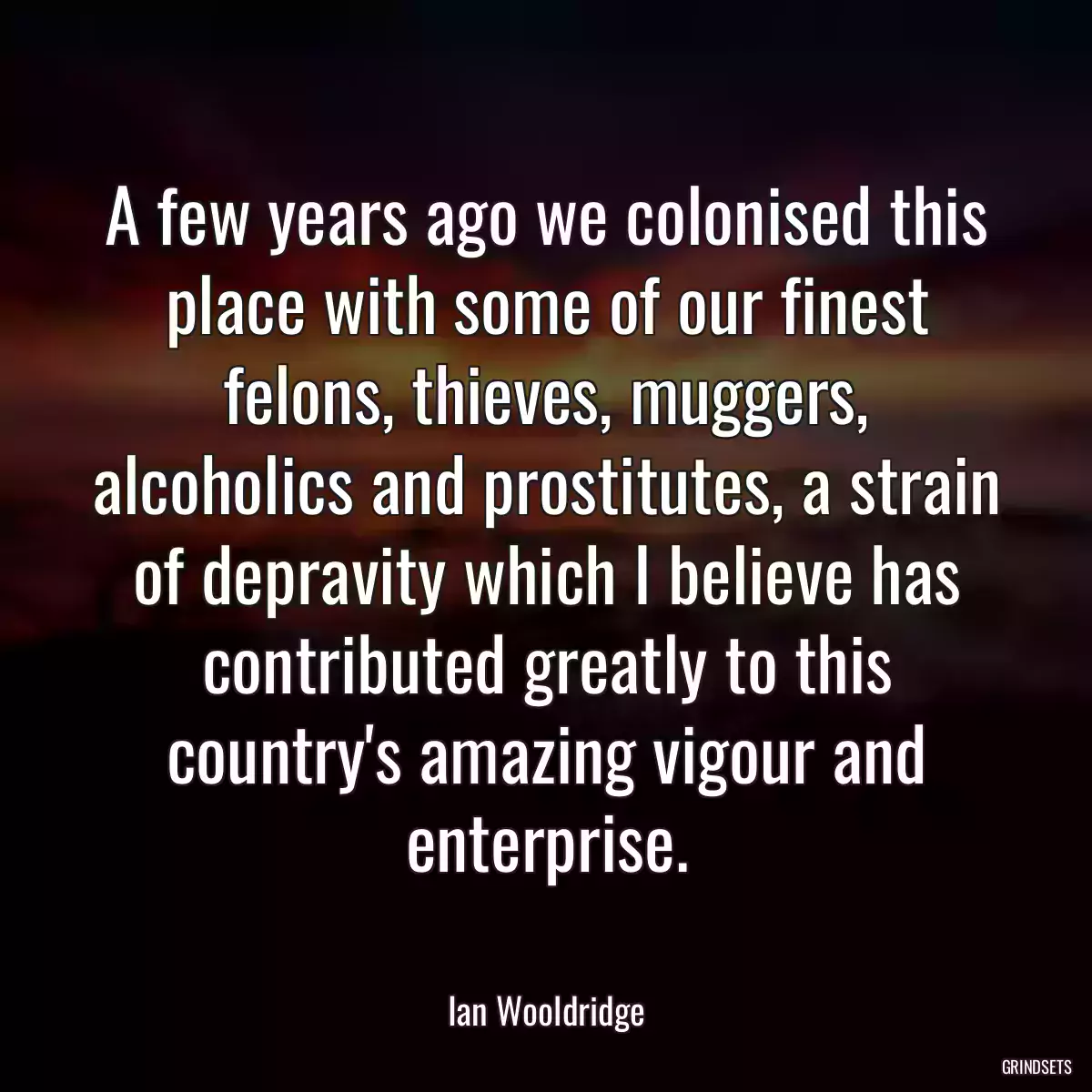 A few years ago we colonised this place with some of our finest felons, thieves, muggers, alcoholics and prostitutes, a strain of depravity which I believe has contributed greatly to this country\'s amazing vigour and enterprise.