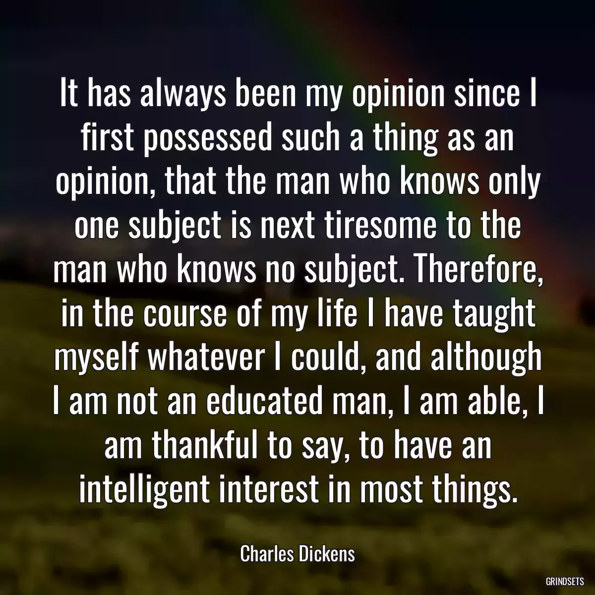 It has always been my opinion since I first possessed such a thing as an opinion, that the man who knows only one subject is next tiresome to the man who knows no subject. Therefore, in the course of my life I have taught myself whatever I could, and although I am not an educated man, I am able, I am thankful to say, to have an intelligent interest in most things.