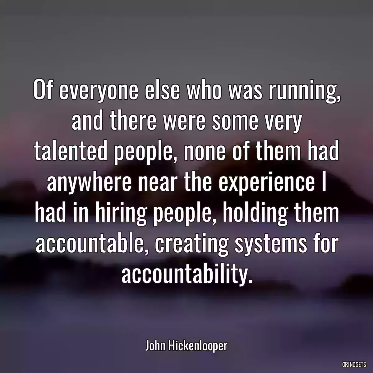 Of everyone else who was running, and there were some very talented people, none of them had anywhere near the experience I had in hiring people, holding them accountable, creating systems for accountability.