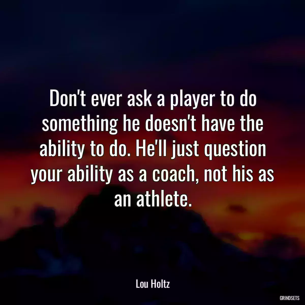 Don\'t ever ask a player to do something he doesn\'t have the ability to do. He\'ll just question your ability as a coach, not his as an athlete.