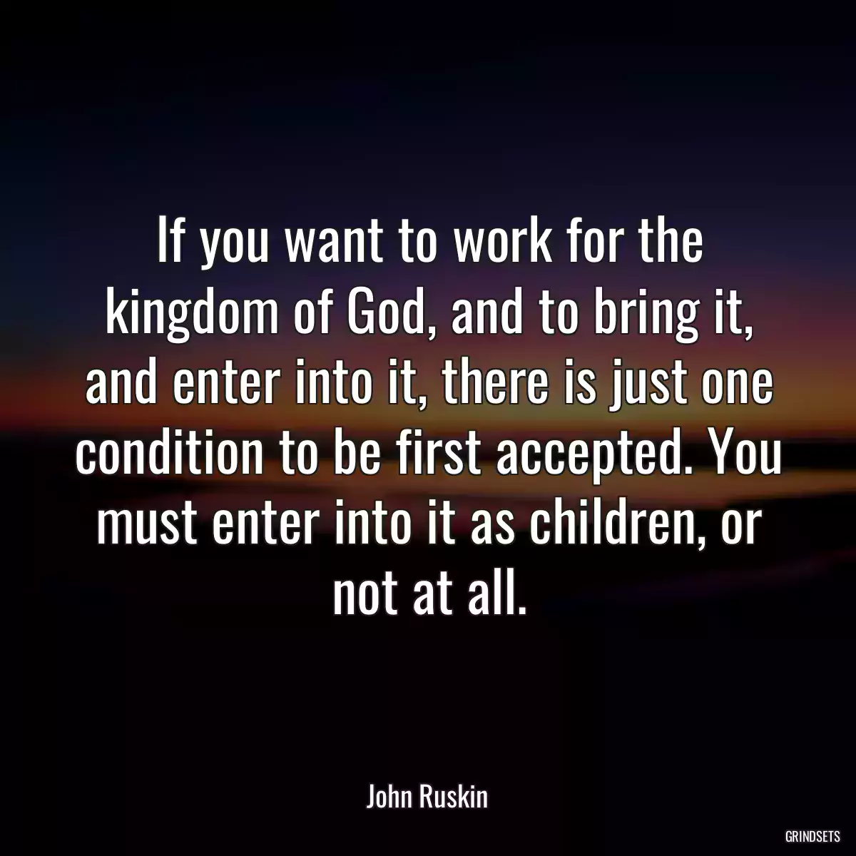 If you want to work for the kingdom of God, and to bring it, and enter into it, there is just one condition to be first accepted. You must enter into it as children, or not at all.