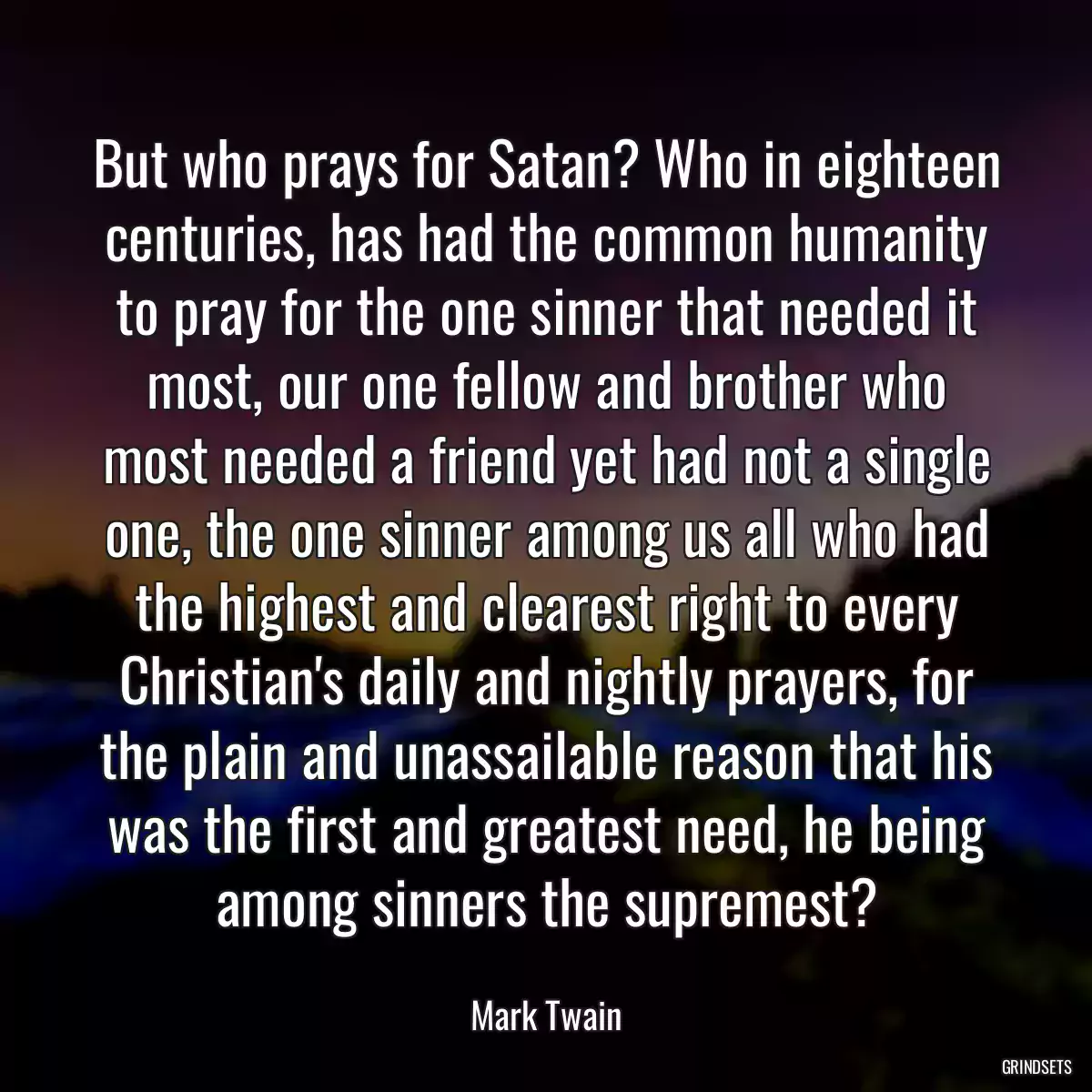 But who prays for Satan? Who in eighteen centuries, has had the common humanity to pray for the one sinner that needed it most, our one fellow and brother who most needed a friend yet had not a single one, the one sinner among us all who had the highest and clearest right to every Christian\'s daily and nightly prayers, for the plain and unassailable reason that his was the first and greatest need, he being among sinners the supremest?