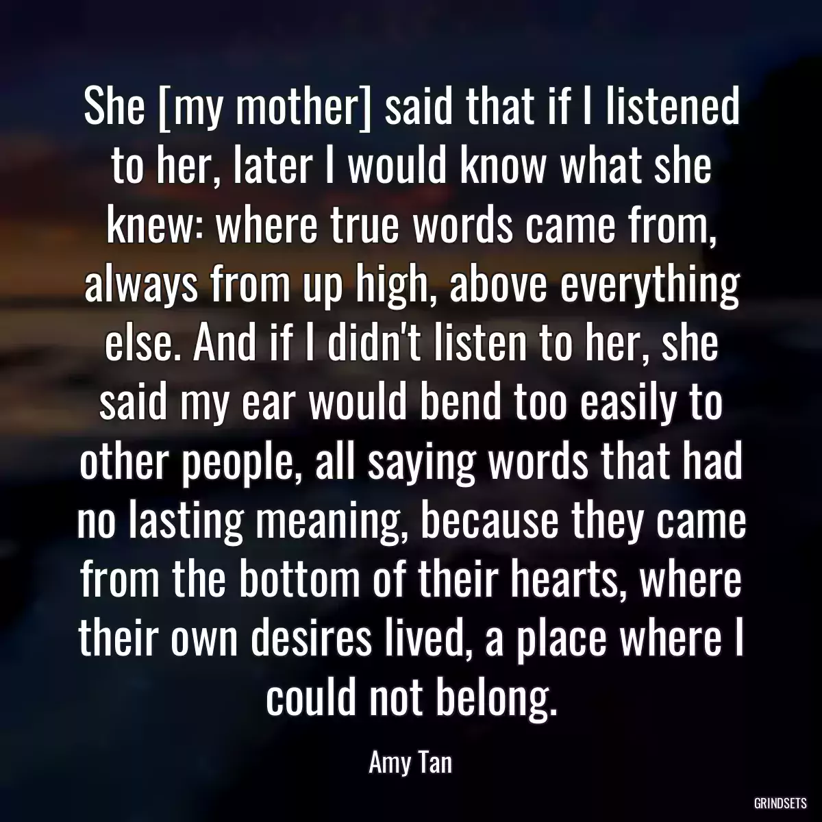 She [my mother] said that if I listened to her, later I would know what she knew: where true words came from, always from up high, above everything else. And if I didn\'t listen to her, she said my ear would bend too easily to other people, all saying words that had no lasting meaning, because they came from the bottom of their hearts, where their own desires lived, a place where I could not belong.