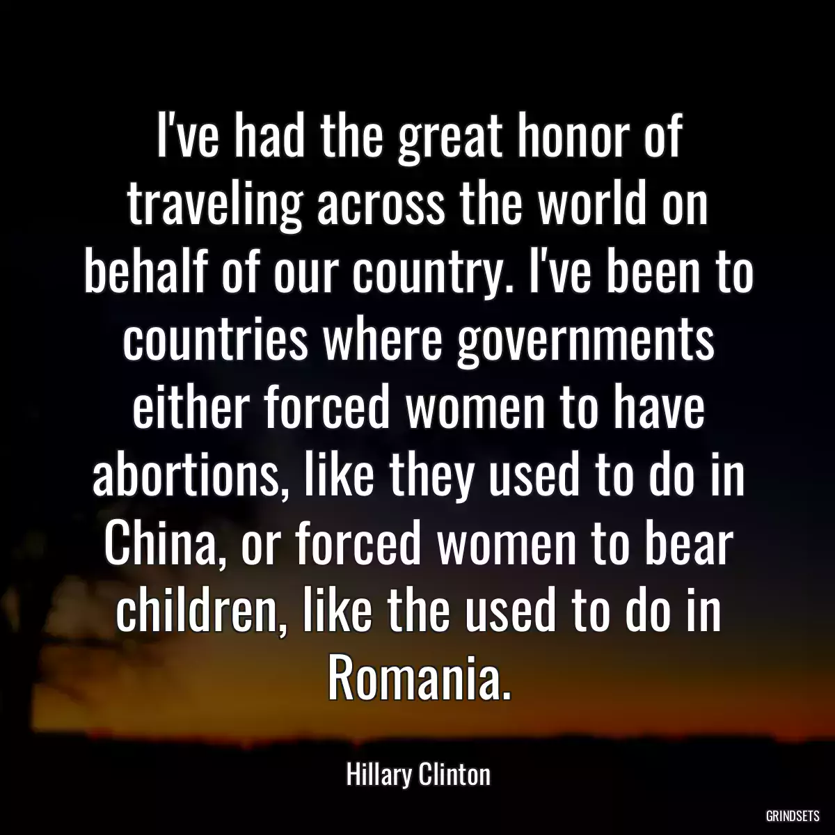 I\'ve had the great honor of traveling across the world on behalf of our country. I\'ve been to countries where governments either forced women to have abortions, like they used to do in China, or forced women to bear children, like the used to do in Romania.