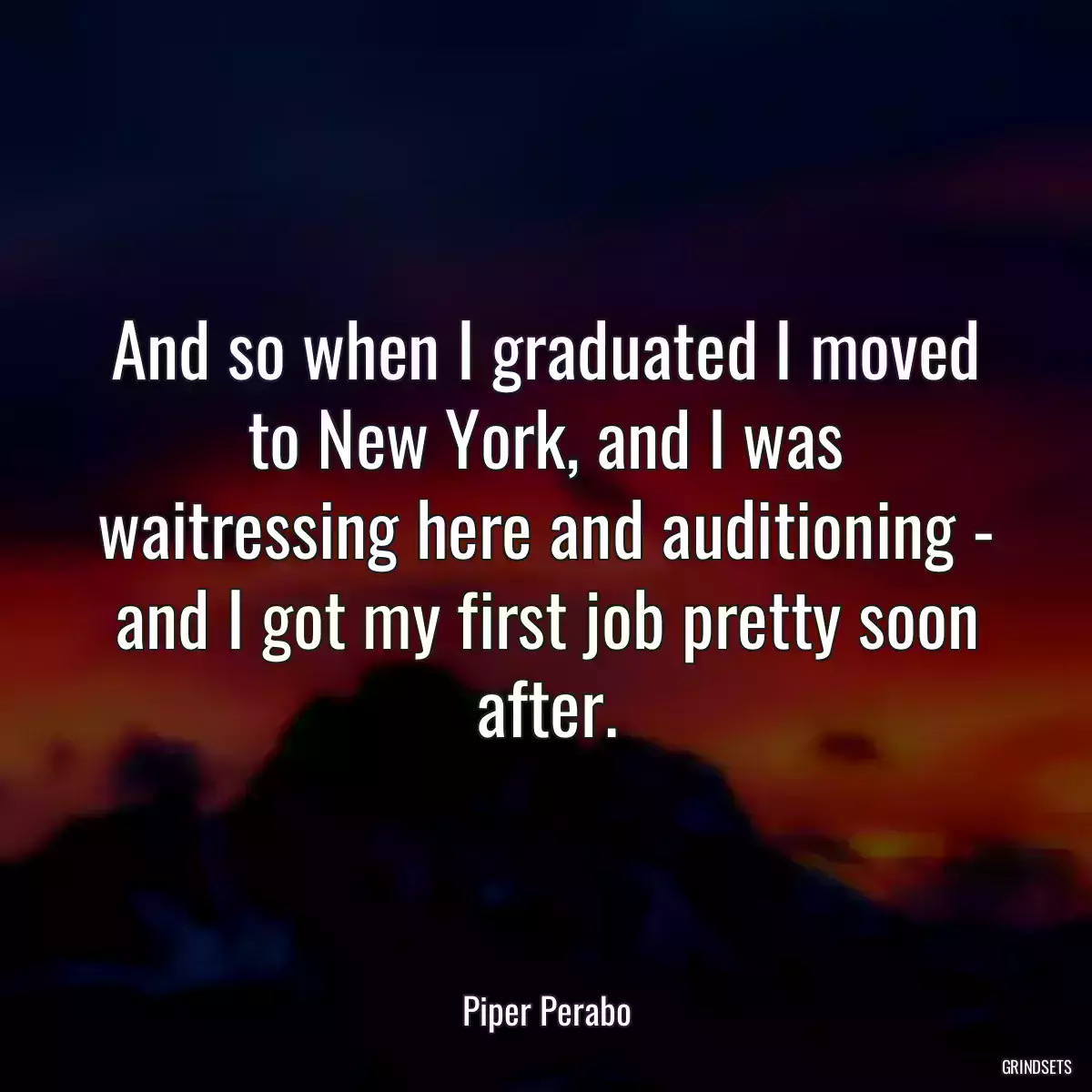 And so when I graduated I moved to New York, and I was waitressing here and auditioning - and I got my first job pretty soon after.