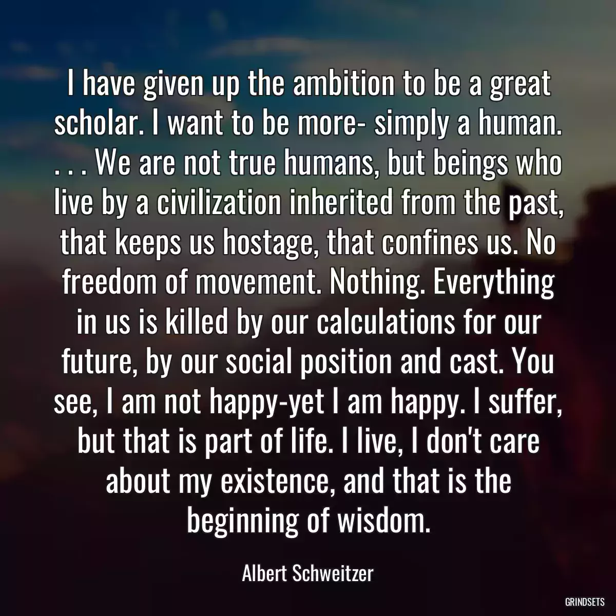 I have given up the ambition to be a great scholar. I want to be more- simply a human. . . . We are not true humans, but beings who live by a civilization inherited from the past, that keeps us hostage, that confines us. No freedom of movement. Nothing. Everything in us is killed by our calculations for our future, by our social position and cast. You see, I am not happy-yet I am happy. I suffer, but that is part of life. I live, I don\'t care about my existence, and that is the beginning of wisdom.