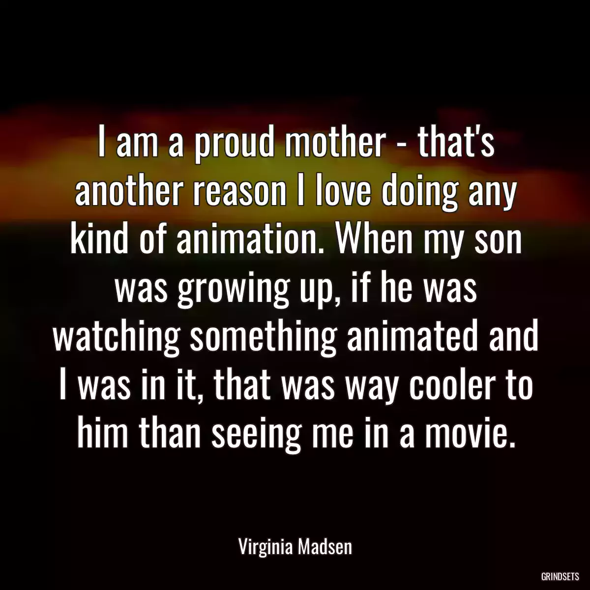 I am a proud mother - that\'s another reason I love doing any kind of animation. When my son was growing up, if he was watching something animated and I was in it, that was way cooler to him than seeing me in a movie.