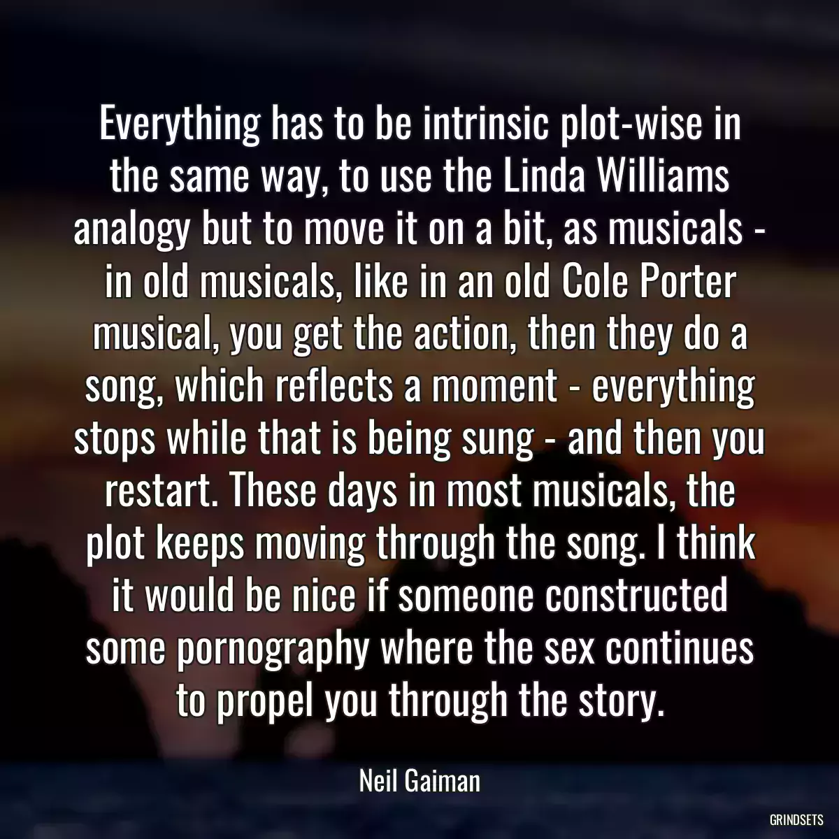 Everything has to be intrinsic plot-wise in the same way, to use the Linda Williams analogy but to move it on a bit, as musicals - in old musicals, like in an old Cole Porter musical, you get the action, then they do a song, which reflects a moment - everything stops while that is being sung - and then you restart. These days in most musicals, the plot keeps moving through the song. I think it would be nice if someone constructed some pornography where the sex continues to propel you through the story.