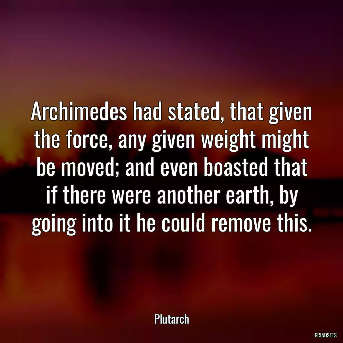 Archimedes had stated, that given the force, any given weight might be moved; and even boasted that if there were another earth, by going into it he could remove this.