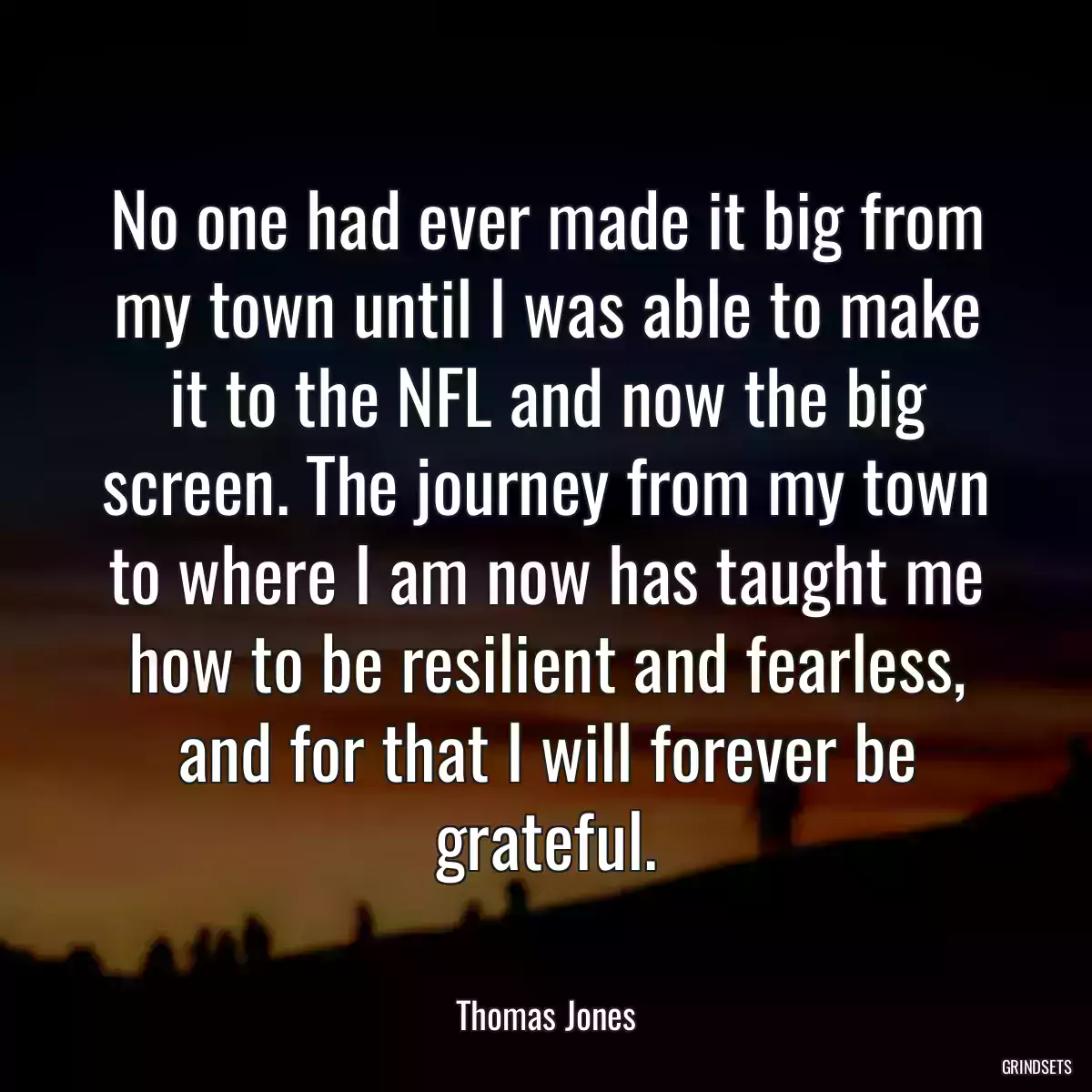 No one had ever made it big from my town until I was able to make it to the NFL and now the big screen. The journey from my town to where I am now has taught me how to be resilient and fearless, and for that I will forever be grateful.