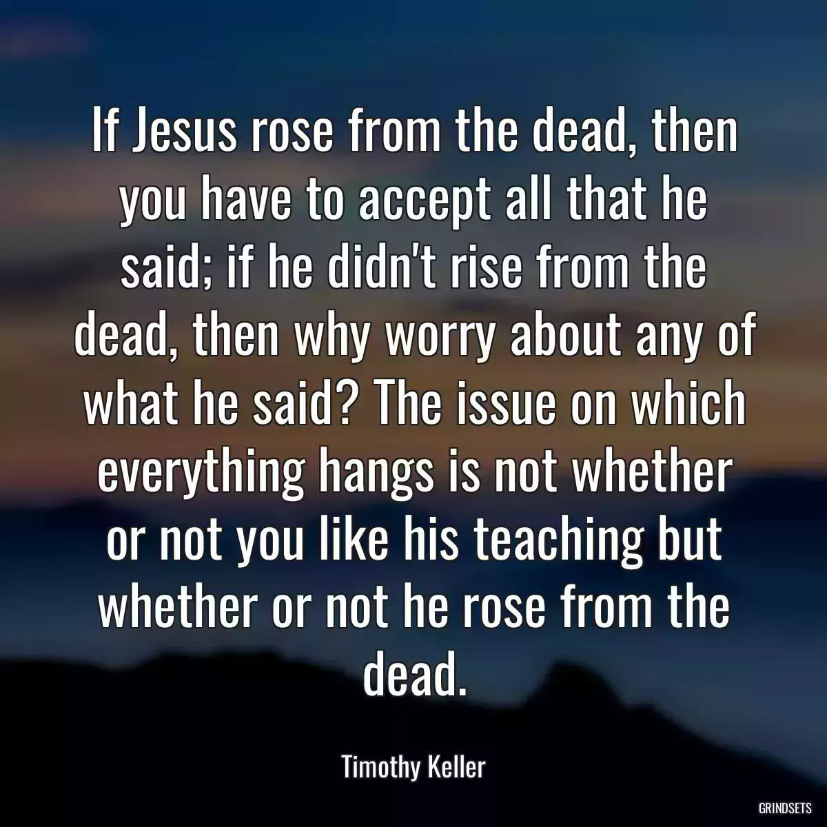 If Jesus rose from the dead, then you have to accept all that he said; if he didn\'t rise from the dead, then why worry about any of what he said? The issue on which everything hangs is not whether or not you like his teaching but whether or not he rose from the dead.