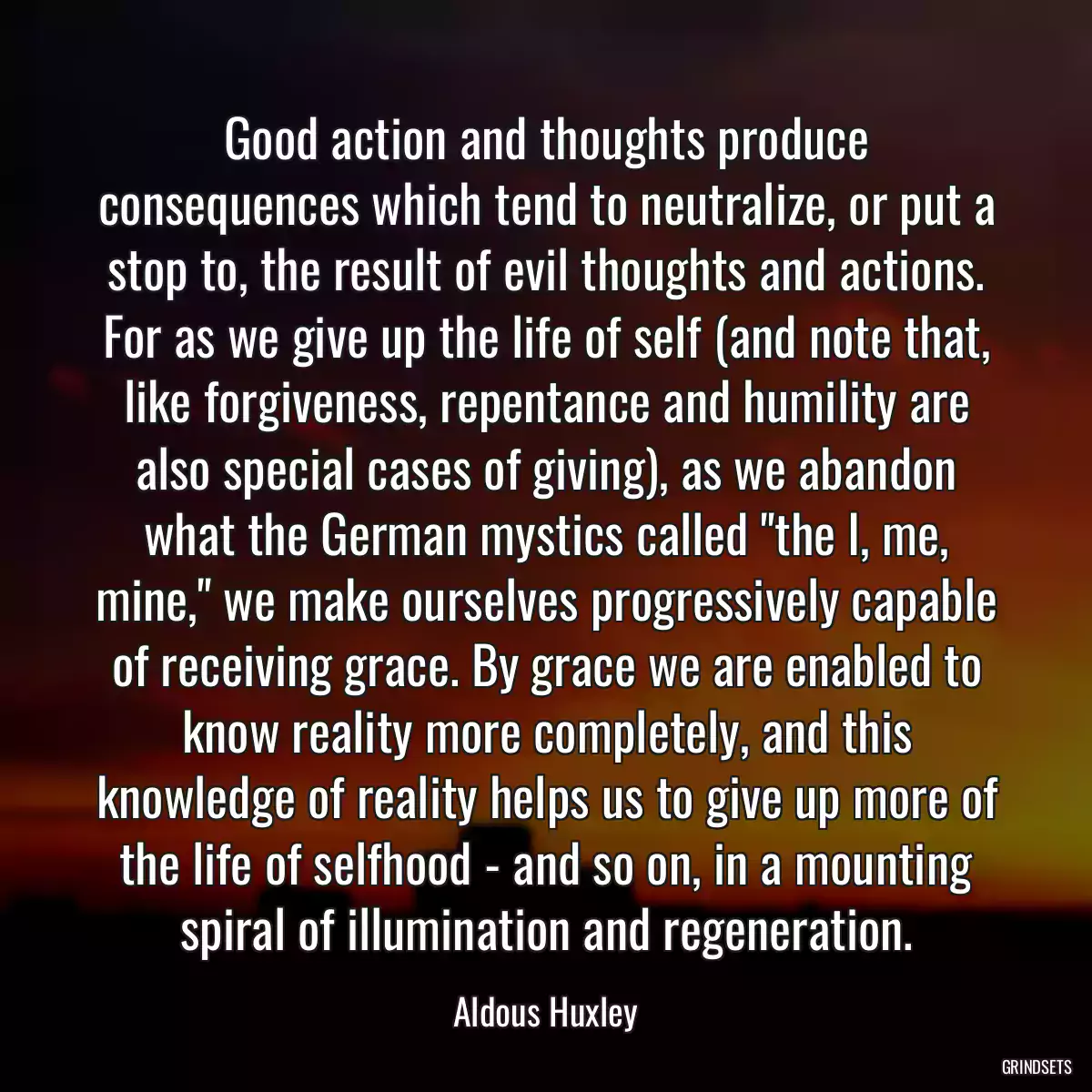 Good action and thoughts produce consequences which tend to neutralize, or put a stop to, the result of evil thoughts and actions. For as we give up the life of self (and note that, like forgiveness, repentance and humility are also special cases of giving), as we abandon what the German mystics called \