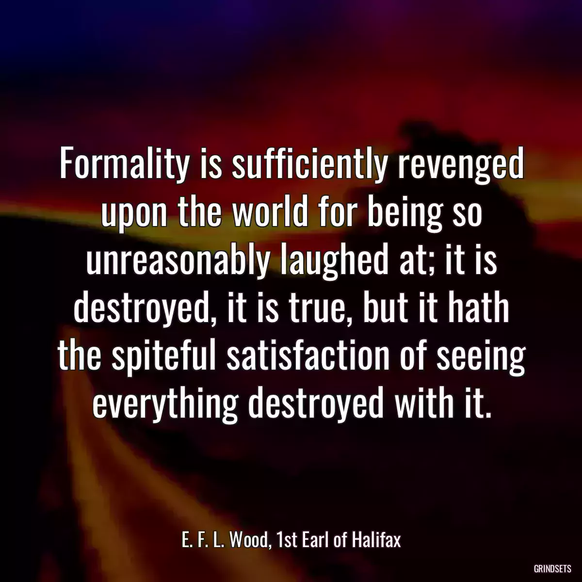 Formality is sufficiently revenged upon the world for being so unreasonably laughed at; it is destroyed, it is true, but it hath the spiteful satisfaction of seeing everything destroyed with it.