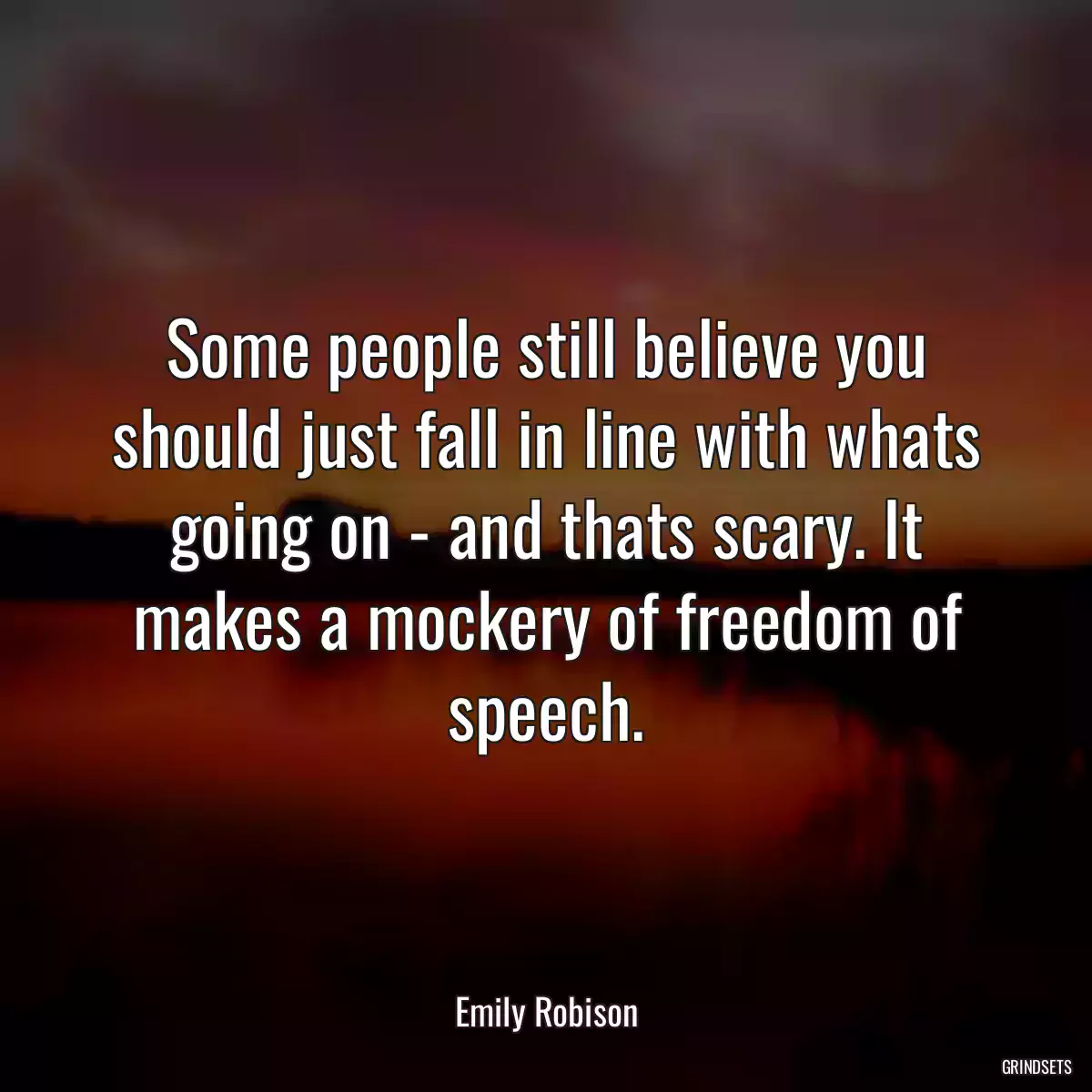 Some people still believe you should just fall in line with whats going on - and thats scary. It makes a mockery of freedom of speech.