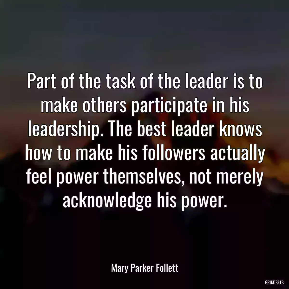 Part of the task of the leader is to make others participate in his leadership. The best leader knows how to make his followers actually feel power themselves, not merely acknowledge his power.