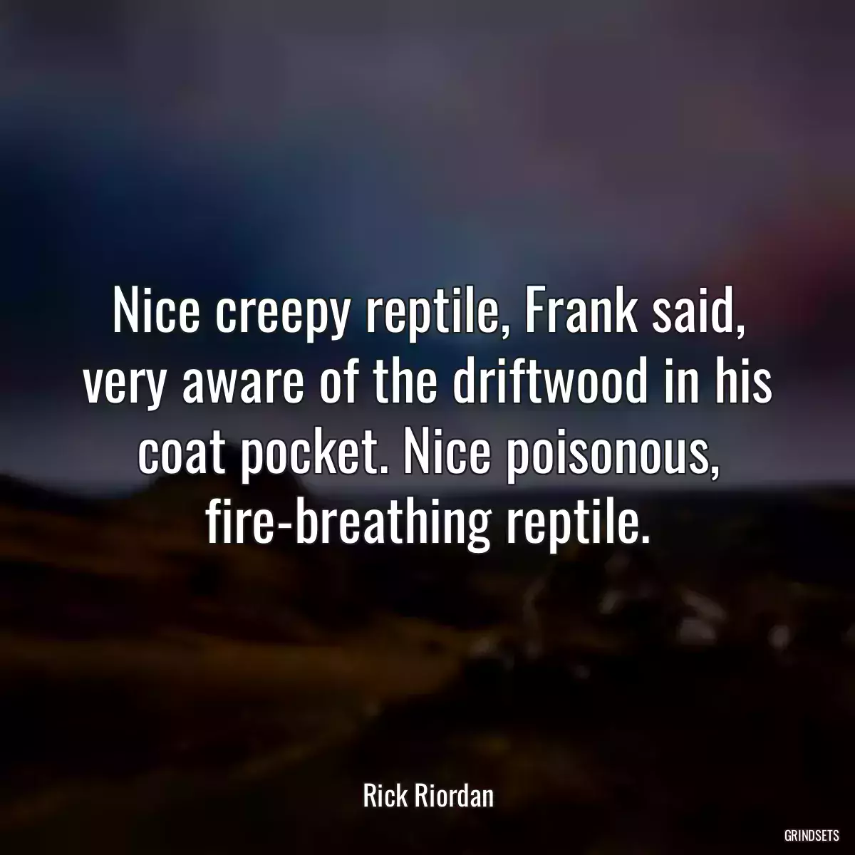 Nice creepy reptile, Frank said, very aware of the driftwood in his coat pocket. Nice poisonous, fire-breathing reptile.