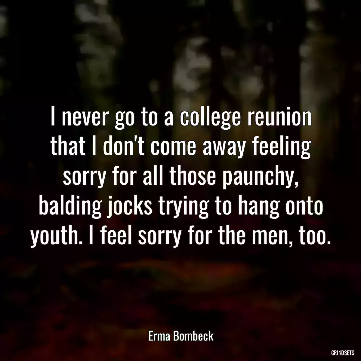 I never go to a college reunion that I don\'t come away feeling sorry for all those paunchy, balding jocks trying to hang onto youth. I feel sorry for the men, too.