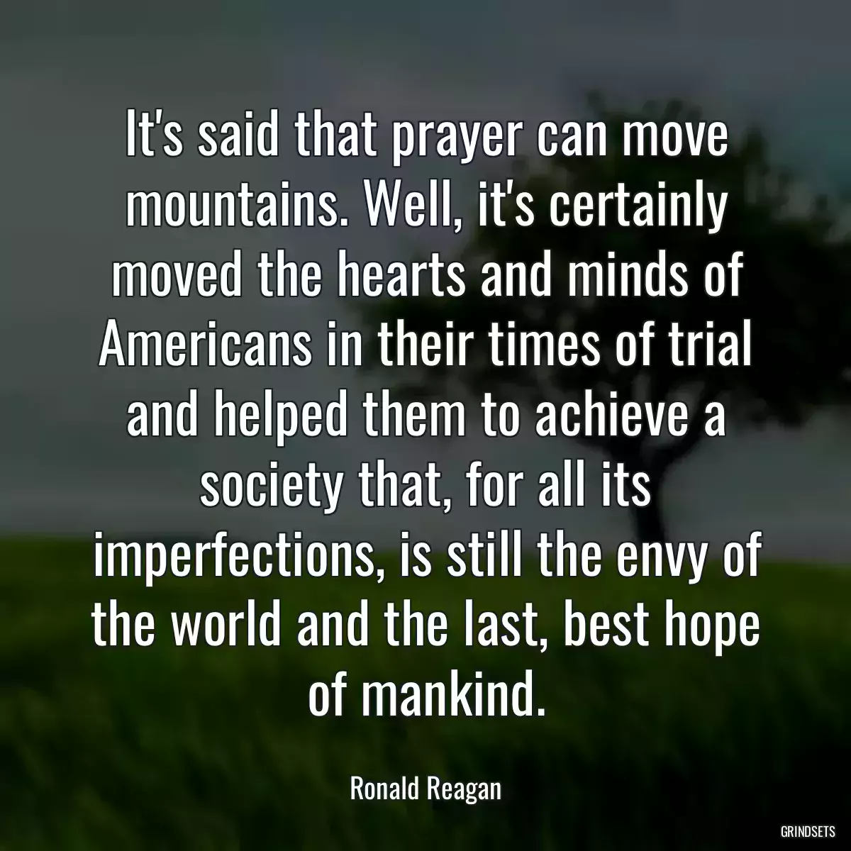 It\'s said that prayer can move mountains. Well, it\'s certainly moved the hearts and minds of Americans in their times of trial and helped them to achieve a society that, for all its imperfections, is still the envy of the world and the last, best hope of mankind.