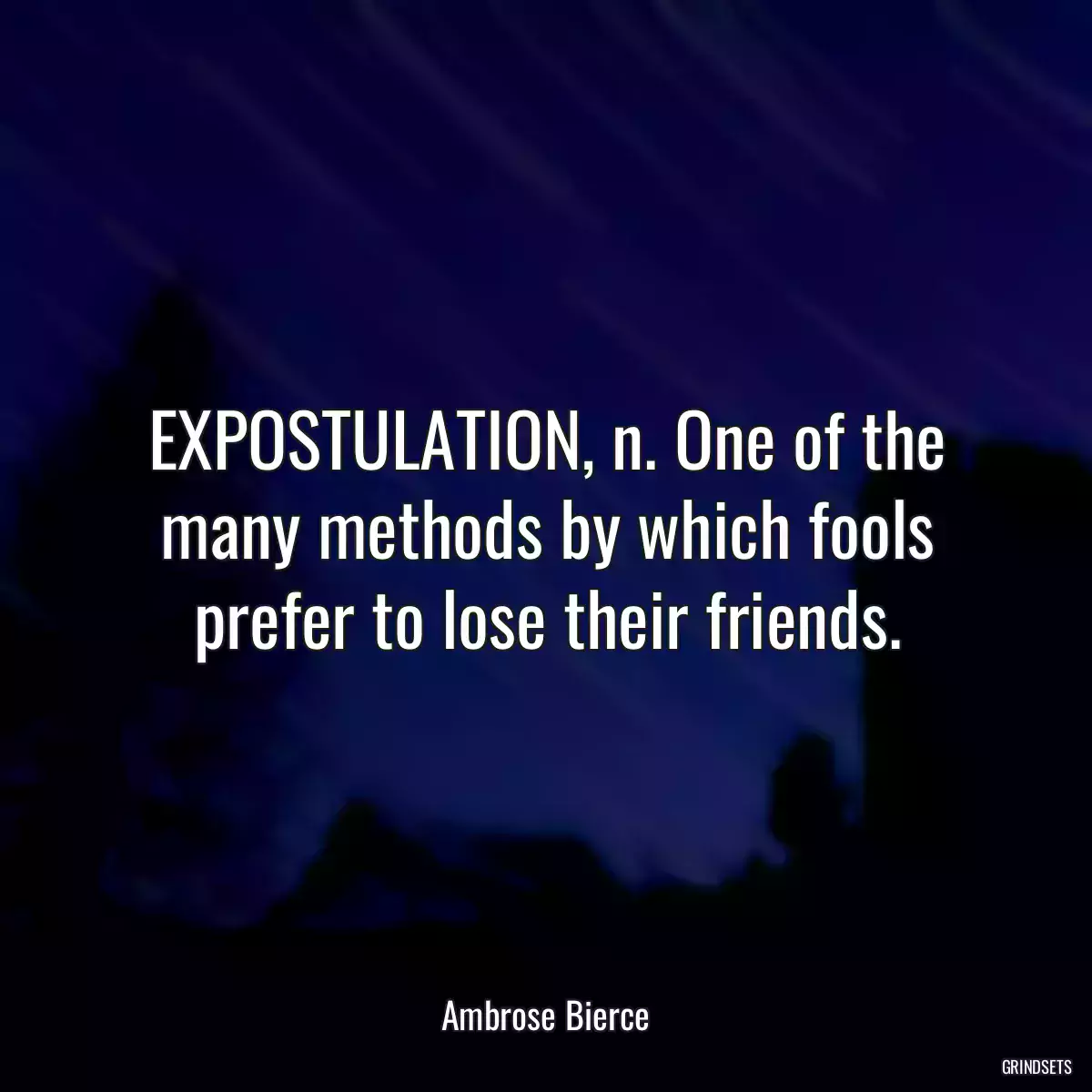 EXPOSTULATION, n. One of the many methods by which fools prefer to lose their friends.