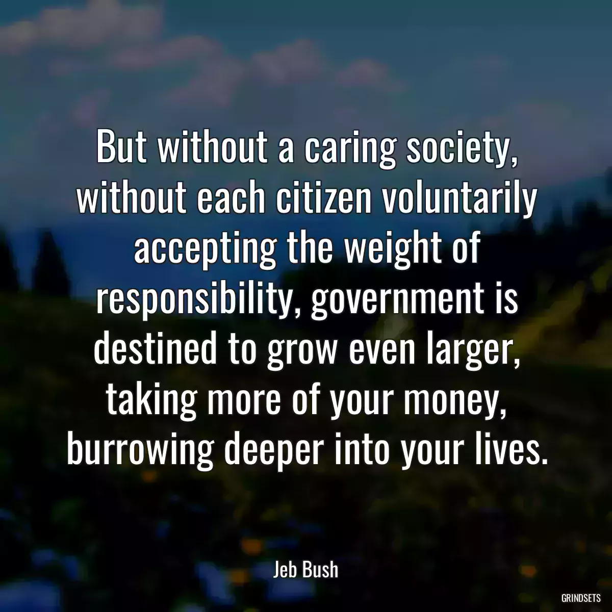 But without a caring society, without each citizen voluntarily accepting the weight of responsibility, government is destined to grow even larger, taking more of your money, burrowing deeper into your lives.