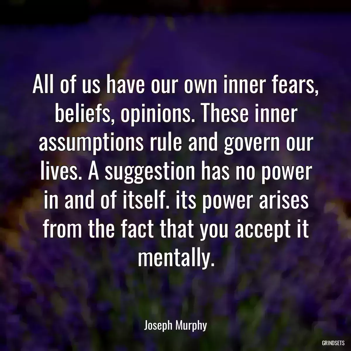 All of us have our own inner fears, beliefs, opinions. These inner assumptions rule and govern our lives. A suggestion has no power in and of itself. its power arises from the fact that you accept it mentally.