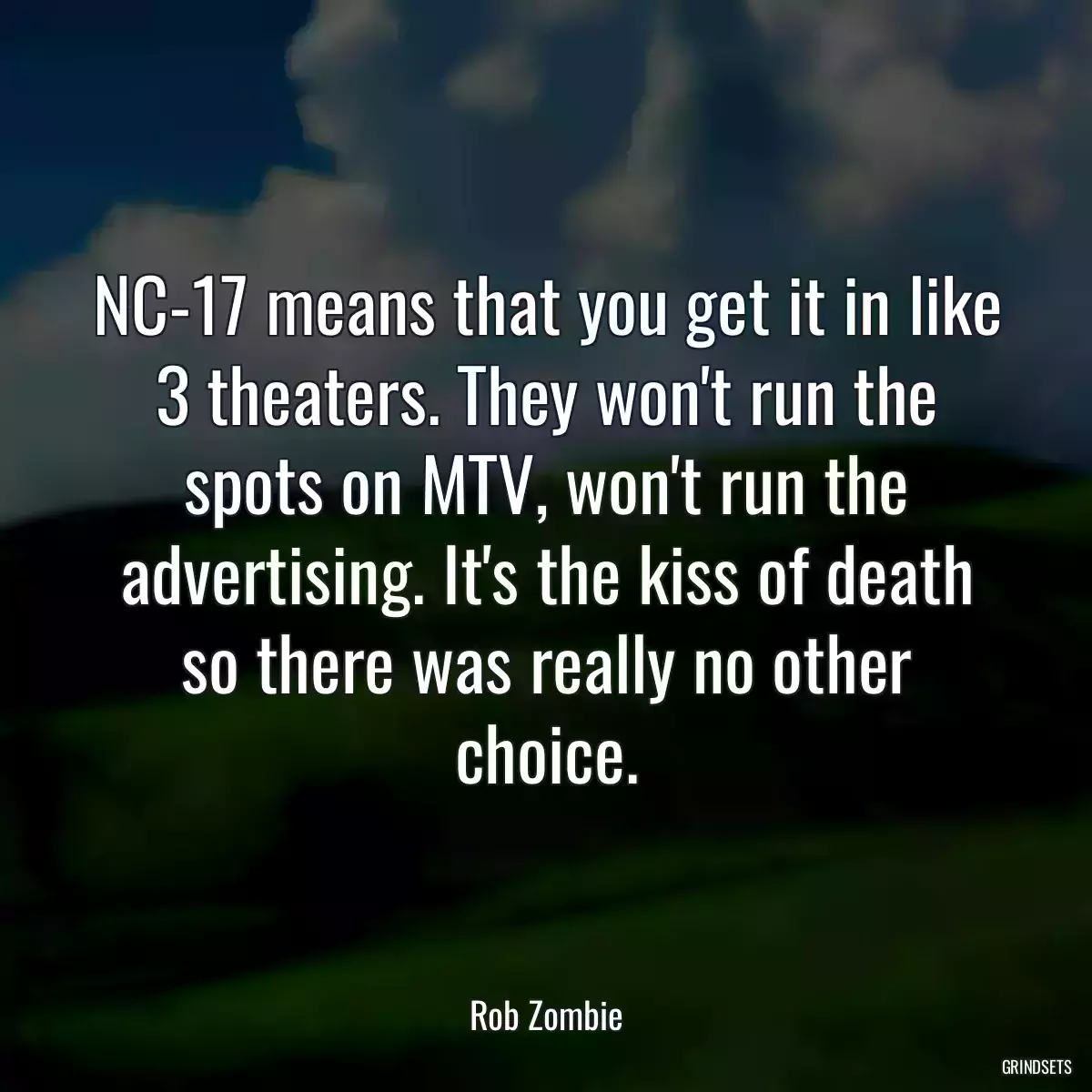 NC-17 means that you get it in like 3 theaters. They won\'t run the spots on MTV, won\'t run the advertising. It\'s the kiss of death so there was really no other choice.