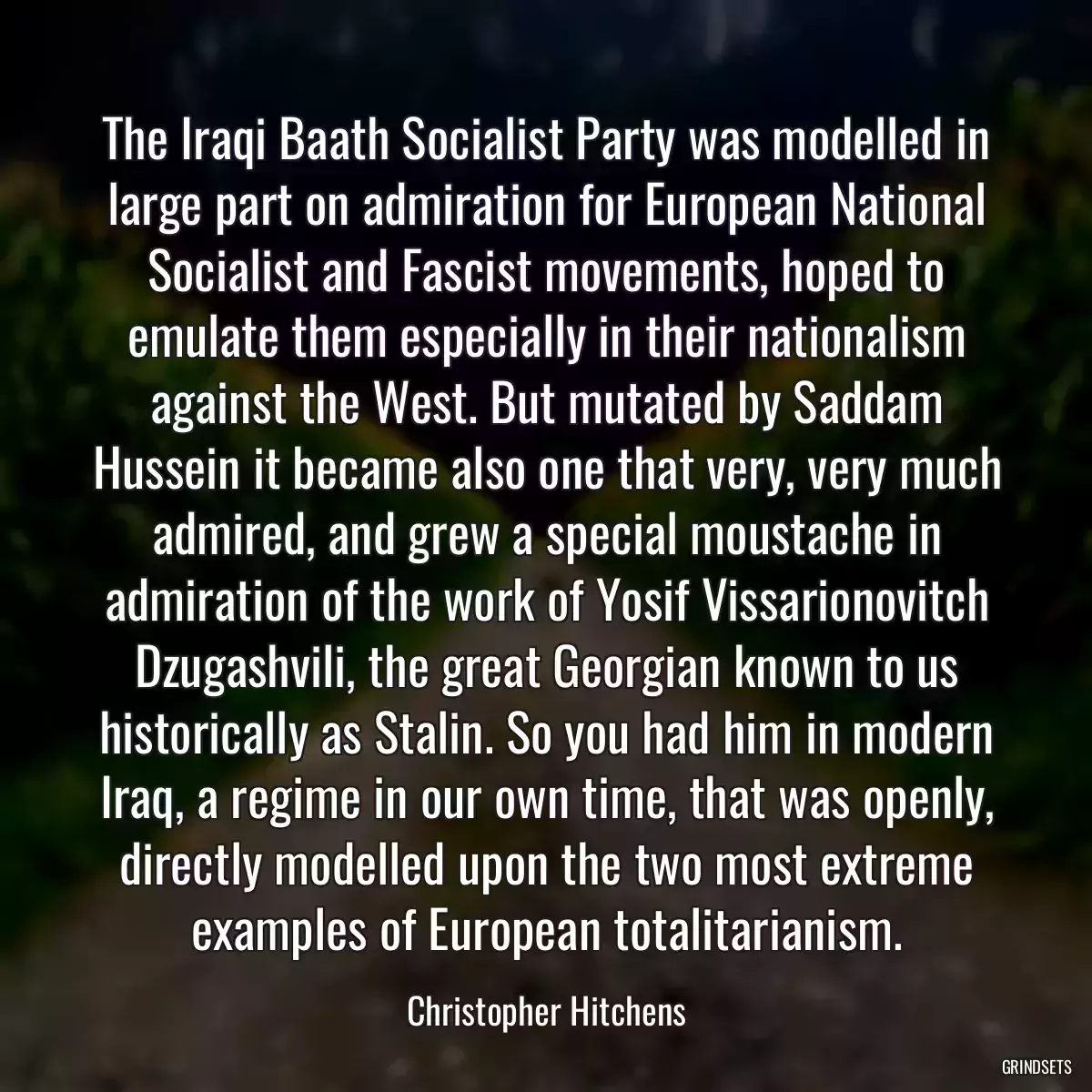 The Iraqi Baath Socialist Party was modelled in large part on admiration for European National Socialist and Fascist movements, hoped to emulate them especially in their nationalism against the West. But mutated by Saddam Hussein it became also one that very, very much admired, and grew a special moustache in admiration of the work of Yosif Vissarionovitch Dzugashvili, the great Georgian known to us historically as Stalin. So you had him in modern Iraq, a regime in our own time, that was openly, directly modelled upon the two most extreme examples of European totalitarianism.