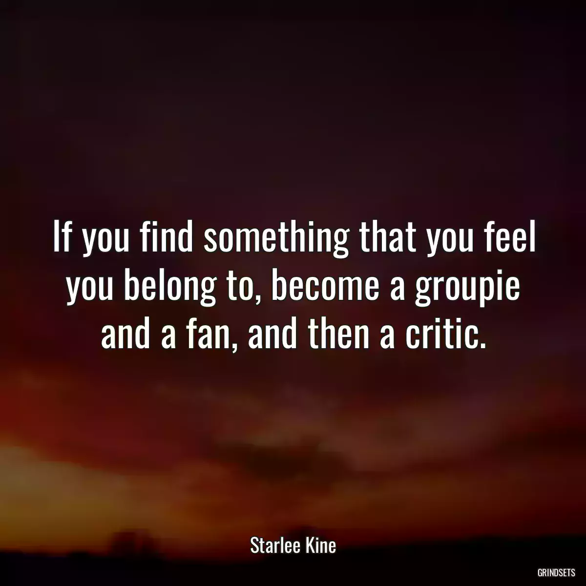 If you find something that you feel you belong to, become a groupie and a fan, and then a critic.