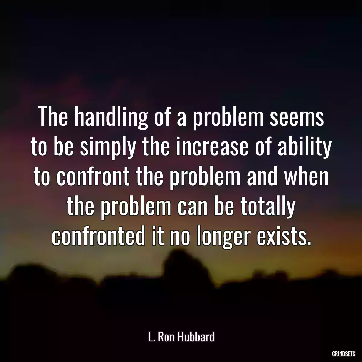 The handling of a problem seems to be simply the increase of ability to confront the problem and when the problem can be totally confronted it no longer exists.