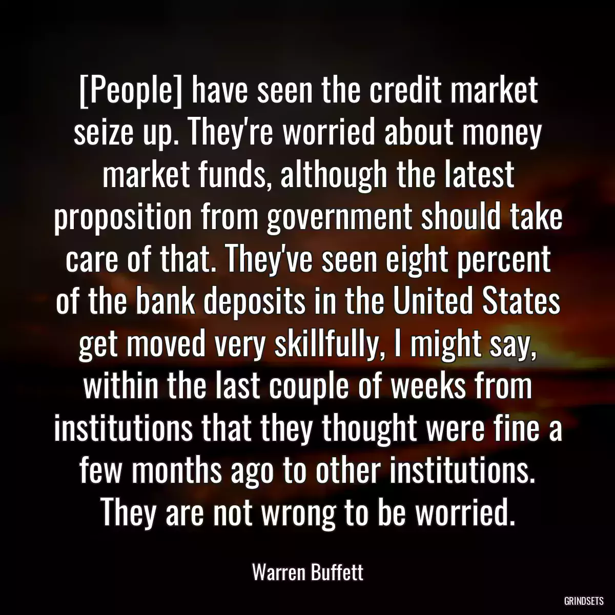 [People] have seen the credit market seize up. They\'re worried about money market funds, although the latest proposition from government should take care of that. They\'ve seen eight percent of the bank deposits in the United States get moved very skillfully, I might say, within the last couple of weeks from institutions that they thought were fine a few months ago to other institutions. They are not wrong to be worried.