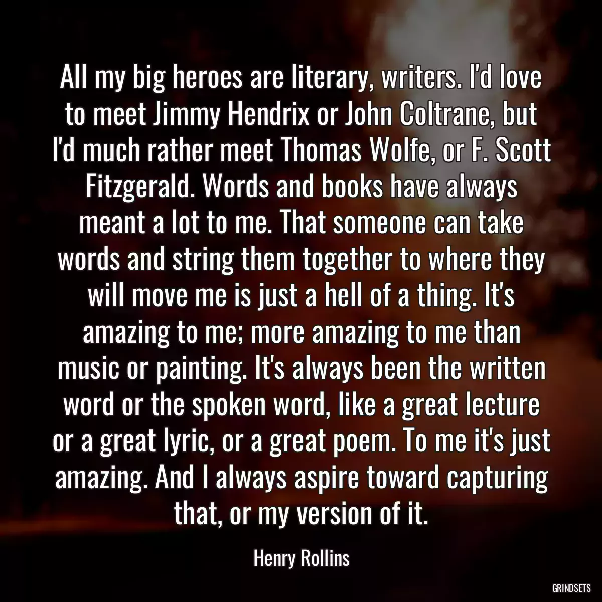 All my big heroes are literary, writers. I\'d love to meet Jimmy Hendrix or John Coltrane, but I\'d much rather meet Thomas Wolfe, or F. Scott Fitzgerald. Words and books have always meant a lot to me. That someone can take words and string them together to where they will move me is just a hell of a thing. It\'s amazing to me; more amazing to me than music or painting. It\'s always been the written word or the spoken word, like a great lecture or a great lyric, or a great poem. To me it\'s just amazing. And I always aspire toward capturing that, or my version of it.