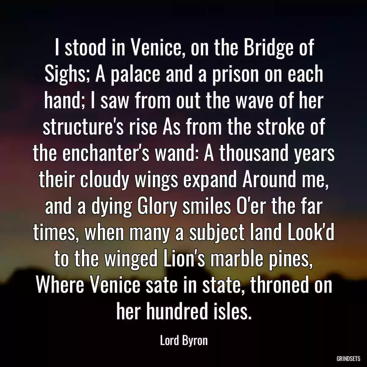 I stood in Venice, on the Bridge of Sighs; A palace and a prison on each hand; I saw from out the wave of her structure\'s rise As from the stroke of the enchanter\'s wand: A thousand years their cloudy wings expand Around me, and a dying Glory smiles O\'er the far times, when many a subject land Look\'d to the winged Lion\'s marble pines, Where Venice sate in state, throned on her hundred isles.