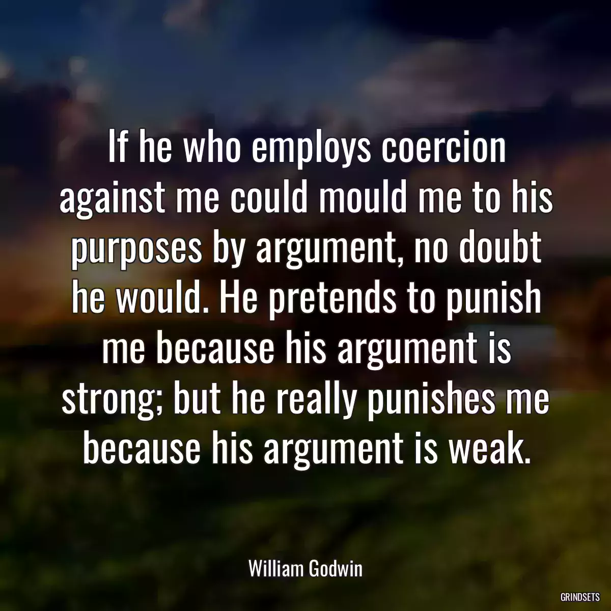 If he who employs coercion against me could mould me to his purposes by argument, no doubt he would. He pretends to punish me because his argument is strong; but he really punishes me because his argument is weak.