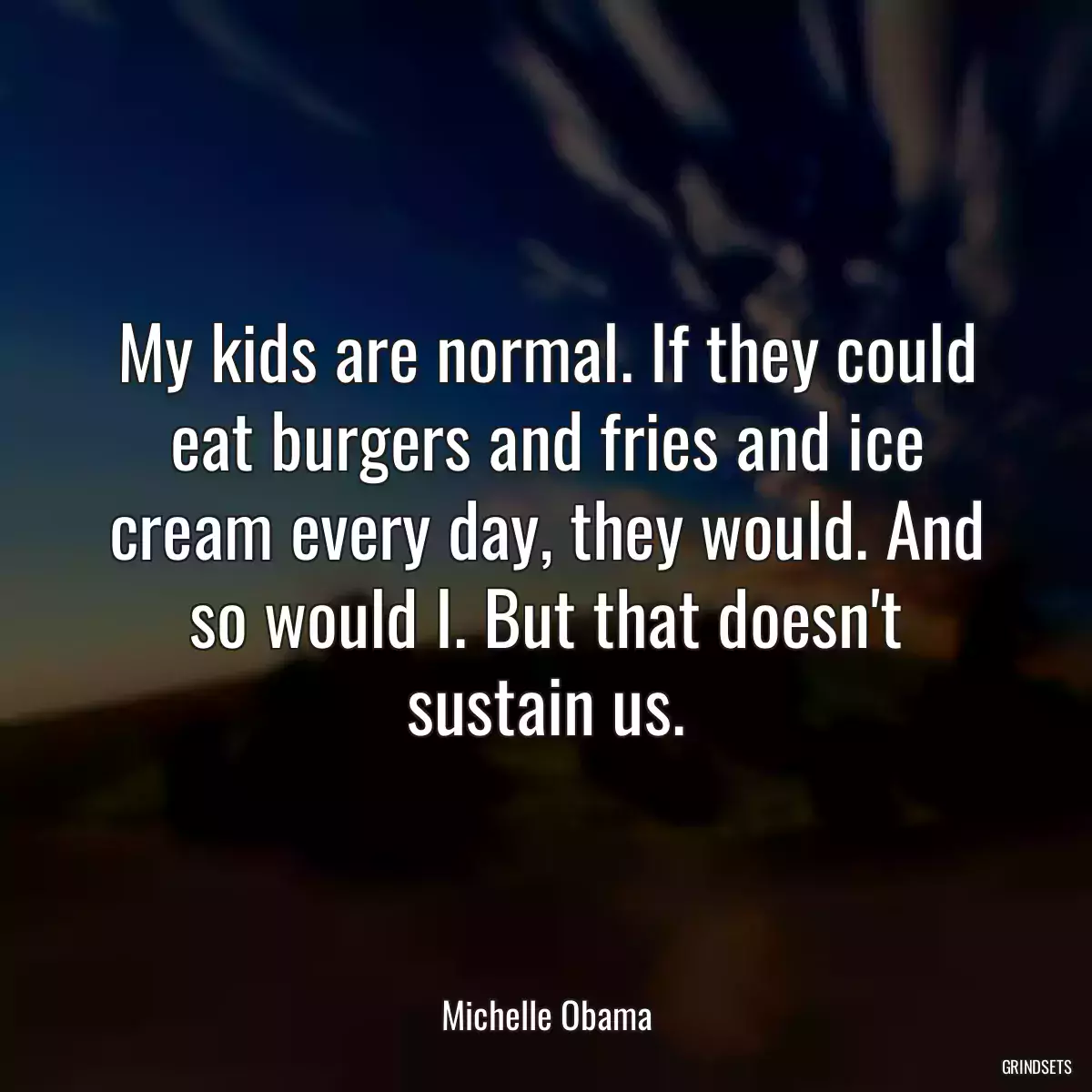 My kids are normal. If they could eat burgers and fries and ice cream every day, they would. And so would I. But that doesn\'t sustain us.